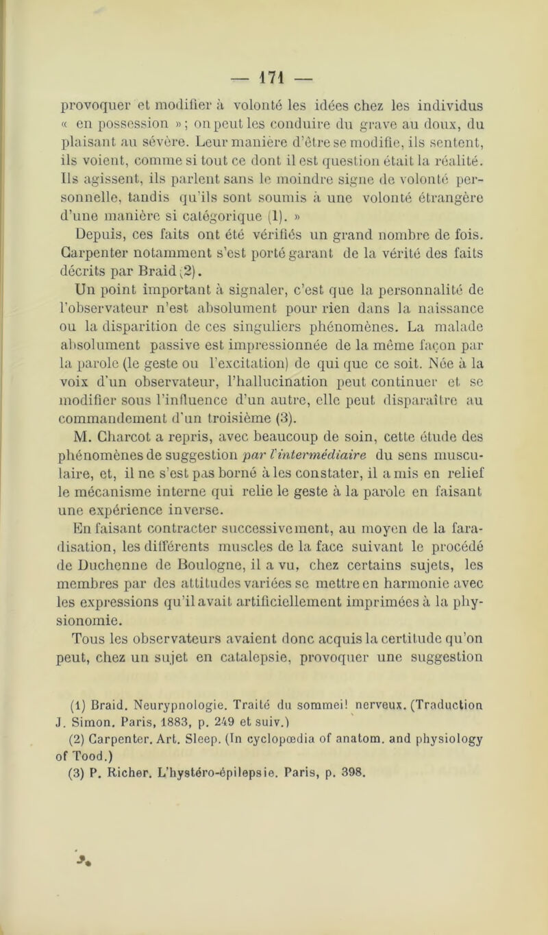 provoquer et modifier à volonté les idées chez les individus « en possession »; on peut les conduire du grave au doux, du plaisant au sévère. Leur manière d’être se modifie, ils sentent, ils voient, comme si tout ce dont il est question était la réalité. Us agissent, ils parlent sans le moindre signe de volonté per- sonnelle, tandis qu’ils sont soumis à une volonté étrangère d’une manière si catégorique (1). » Depuis, ces faits ont été vérifiés un grand nombre de fois. Garpenter notamment s’est porté garant de la vérité des faits décrits par Braid ^2). Un point important à signaler, c’est que la personnalité de l’observateur n’est absolument pour rien dans la naissance ou la disparition de ces singuliers phénomènes. La malade absolument passive est impressionnée de la même façon par la parole (le geste ou l’excitation) de qui que ce soit. Née à la voix d’un observateur, l’hallucination peut continuer et se modifier sous l’influence d’un autre, elle peut disparaître au commandement d'un troisième (3). M. Charcot a repris, avec beaucoup de soin, cette étude des phénomènes de suggestion par Vintermédiaire du sens muscu- laire, et, il ne s’est pas borné à les constater, il a mis en relief le mécanisme interne qui relie le geste à la parole en faisant une expérience inverse. En faisant contracter successivement, au moyen de la fara- disation, les diiférents muscles de la face suivant le procédé de Duchenne de Boulogne, il a vu, chez certains sujets, les membres par des attitudes variées se mettre en harmonie avec les expressions qu’il avait artificiellement imprimées à la phy- sionomie. Tous les observateurs avaient donc acquis la certitude qu’on peut, chez un sujet en catalepsie, provoquer une suggestion (1) Braid. Neurypnologie. Traité du sommeil nerveux. (Traduction J. Simon. Paris, 1883, p. 249 et suiv.) (2) Carpenter. Art. Sleep. (In cyclopœdia of analom. and physiology of Tood.) (3) P. Richer. L’hystéro-épilepsie. Paris, p. 398.