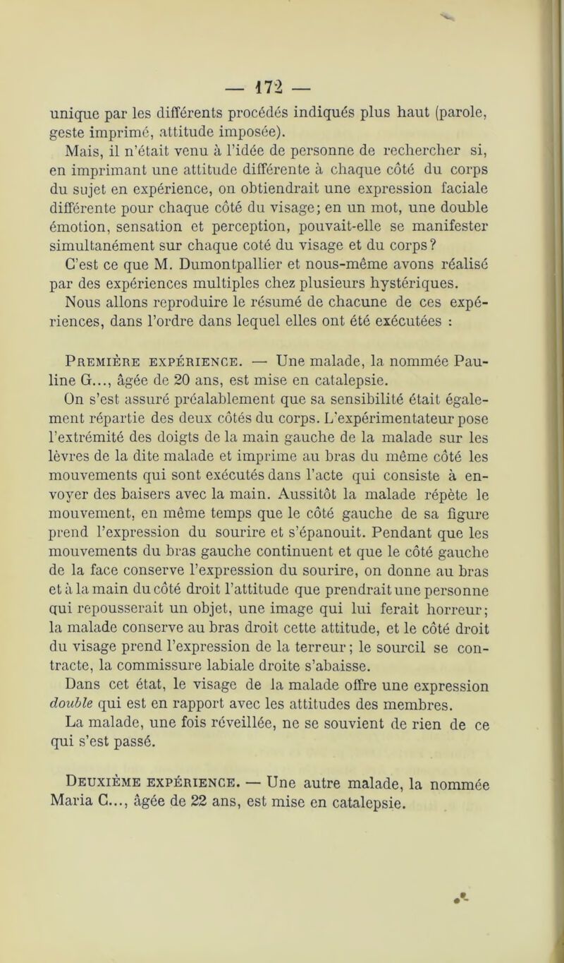 unique par les différents procédés indiqués plus haut (parole, geste imprimé, attitude imposée). Mais, il n’était venu à l’idée de personne de rechercher si, en imprimant une attitude différente à chaque côté du corps du sujet en expérience, on obtiendrait une expression faciale différente pour chaque côté du visage; en un mot, une double émotion, sensation et perception, pouvait-elle se manifester simultanément sur chaque coté du visage et du corps ? C’est ce que M. Dumontpallier et nous-même avons réalisé par des expériences multiples chez plusieurs hystériques. Nous allons reproduire le résumé de chacune de ces expé- riences, dans l’ordre dans lequel elles ont été exécutées : Première expérience. — Une malade, la nommée Pau- line G..., âgée de 20 ans, est mise en catalepsie. On s’est assuré préalablement que sa sensibilité était égale- ment répartie des deux côtés du corps. L'expérimentateur pose l’extrémité des doigts de la main gauche de la malade sur les lèvres de la dite malade et imprime au bras du môme côté les mouvements qui sont exécutés dans l’acte qui consiste à en- voyer des baisers avec la main. Aussitôt la malade répète le mouvement, en même temps que le côté gauche de sa figure prend l’expression du sourire et s’épanouit. Pendant que les mouvements du bras gauche continuent et que le côté gauche de la face conserve l’expression du sourire, on donne au bras et à la main du côté droit l’attitude que prendrait une personne qui repousserait un objet, une image qui lui ferait horreur; la malade conserve au bras droit cette attitude, et le côté droit du visage prend l’expression de la terreur ; le sourcil se con- tracte, la commissure labiale droite s’abaisse. Dans cet état, le visage de la malade offre une expression double qui est en rapport avec les attitudes des membres. La malade, une fois réveillée, ne se souvient de rien de ce qui s’est passé. Deuxième expérience. — Une autre malade, la nommée Maria G..., âgée de 22 ans, est mise en catalepsie. • -