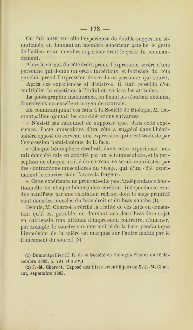 On fait aussi sur elle l’expérience de double suggestion si- multanée, en donnant au membre supérieur gauche le geste de l’adieu, et au membre supérieur droit le geste du comman- dement. Alors le visage, du côté droit, prend l’expression sévère d’une personne qui donne un ordre impérieux, et le visage, du côté gauche, prend l’expression douce d’une personne qui sourit. Après ces expériences si décisives, il était possible d’en multiplier la répétition à l’infini en variant les attitudes. La photographie instantanée, en fixant les résultats obtenus, fournissait un excellent moyen de contrôle. En communiquant ces faits à la Société de Biologie, M. Du- montpallier ajoutait les considérations suivantes : « N’est-il pas rationnel de supposer que, dans cette expé- rience, l’acte musculaire d’un côté a suggéré dans l’hémi- sphère opposé du cerveau une expression qui s’est traduite par l’expression hémi-latérale de la face. « Chaque hémisphère cérébral, dans cette expérience, au- rait donc été mis en activité par un acte musculaire, et la per- ception de chaque moitié du cerveau se serait manifestée par des contractions musculaires du visage, qui d’un côté expri- maient le sourire et de l’autre la frayeur. « Cette expérience ne prouvait-elle pas l’indépendance fonc- tionnelle de chaque hémisphère cérébral, indépendance ren- due manifeste par une excitation réflexe, dont le siège primitif était dans les muscles du bras droit et du bras gauche (1). Depuis, M. Charcot a vérifié la réalité de ces faits en consta- tant qu’il est possible, en donnant aux deux bras d’un sujet en catalepsie une attitude d’impression contraire, d’amener, par exemple, le sourire sur une moitié de la face, pendant que l’impulsion de la colère est marquée sur l’autre moitié par le froncement du sourcil (2). (1) Dumontpallier (C. R. de la Société de Biologie. Séance du 16 dé- cembre 1882, p. 791 et suiv.) (2) J.-M. Charcot. Exposé des titres scientifiques de M. J.-M. Char- cot, septembre 1883.