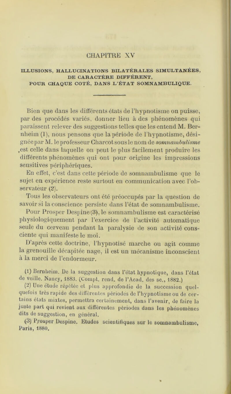 ILLUSIONS, HALLUCINATIONS BILATÉRALES SIMULTANÉES, DE CARACTÈRE DIFFÉRENT, POUR CHAQUE COTÉ, DANS L’ÉTAT SOMNAMBULIQUE. Bien que dans les différents états de l’hypnotisme on puisse, par des procédés variés, donner lieu à des phénomènes qui paraissent relever des suggestions telles que les entend M. Ber- nheim (1), nous pensons que la période de l’hypnotisme, dési- gnéepar M. le professeur Charcot sous le nom de somnambulisme .est celle dans laquelle on peut le plus facilement produire les différents phénomènes qui ont pour origine les impressions sensitives périphériques. En effet, c’est dans cette période de somnambulisme que le sujet en expérience reste surtout en communication avec l’ob- servateur (2). Tous les observateurs ont été préoccupés par la question de savoir si la conscience persiste dans l’état de somnambulisme. Pour Prosper Despine(3), le somnambulisme est caractérisé physiologiquement par l’exercice de l’activité automatique seule du cerveau pendant la paralysie de son activité cons- ciente qui manifeste le moi. D’après cette doctrine, l’hypnotisé marche ou agit comme la grenouille décapitée nage, il est un mécanisme inconscient à la merci de l’endormeur. (1) Bernheim. De la suggestion dans l’état hypnotique, dans l’état de veille. Nancy, 1883. (Compt. rend, de l’Acad. des sc., 1882.) (2) Une étude répétée et plus approfondie de la succession quel- quefois très rapide des différentes périodes de l’hypnotisme ou de cer- tains états mixtes, permettra certainement, dans l’avenir, de faire la juste part qui revient aux différentes périodes dans les phénomènes dits de suggestion, en général. (3) Prosper Despine. Etudes scientiliques sur le somnambulisme, Paris, 1880.