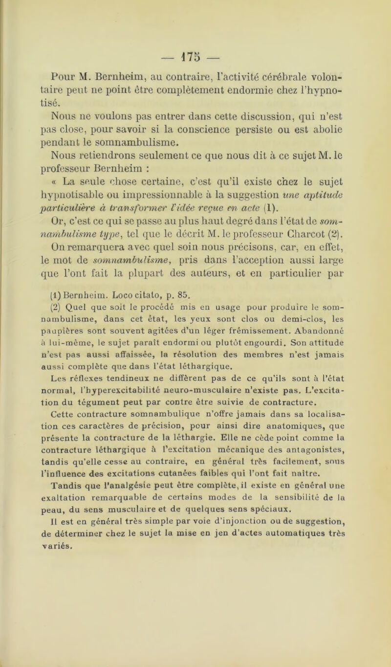 Pour M. Bernheim, au contraire, l'activité cérébrale volon- taire peut ne point être complètement endormie chez l'hypno- tisé. Nous ne voulons pas entrer dans cette discussion, qui n’est pas close, pour savoir si la conscience persiste ou est abolie pendant le somnambulisme. Nous retiendrons seulement ce que nous dit à ce sujet M. le professeur Bernheim : « La seule chose certaine, c’est qu’il existe chez le sujet hypnotisable ou impressionnable à la suggestion une aptitude particulière à transformer Vidée reçue en acte (1). Or, c’est ce qui se passe au plus haut degré dans l’état de som- nambulisme type, tel que le décrit M. le professeur Charcot (2). On remarquera avec quel soin nous précisons, car, en effet, le mot de somnambulisme, pris dans l’acception aussi large que l’ont fait la plupart des auteurs, et en particulier par (1) Bernheim. Lococitato, p. 85. (2) Quel que soit le procédé mis en usage pour produire le som- nambulisme, dans cet état, les yeux sont clos ou demi-clos, les paupières sont souvent agitées d’un léger frémissement. Abandonné à lui-mème, le sujet paraît endormi ou plutôt engourdi. Son attitude n’est pas aussi affaissée, la résolution des membres n’est jamais aussi complète que dans l’état léthargique. Les réflexes tendineux ne diffèrent pas de ce qu’ils sont à l’état normal, l’hyperexcitabilité neuro-musculaire n’existe pas. L’excita- tion du tégument peut par contre être suivie de contracture. Cette contracture somnambulique n’offre jamais dans sa localisa- tion ces caractères de précision, pour ainsi dire anatomiques, que présente la contracture de la léthargie. Elle ne cède point comme la contracture léthargique à l’excitation mécanique des antagonistes, tandis qu’elle cesse au contraire, en général très facilement, smis l’influence des excitations cutanées faibles qui l’ont fait naître. Tandis que l’analgésie peut être complète, il existe en général une exaltation remarquable de certains modes de la sensibilité de la peau, du sens musculaire et de quelques sens spéciaux. Il est en général très simple par voie d’injonction ou de suggestion, de déterminer chez le sujet la mise en jen d’actes automatiques très variés.