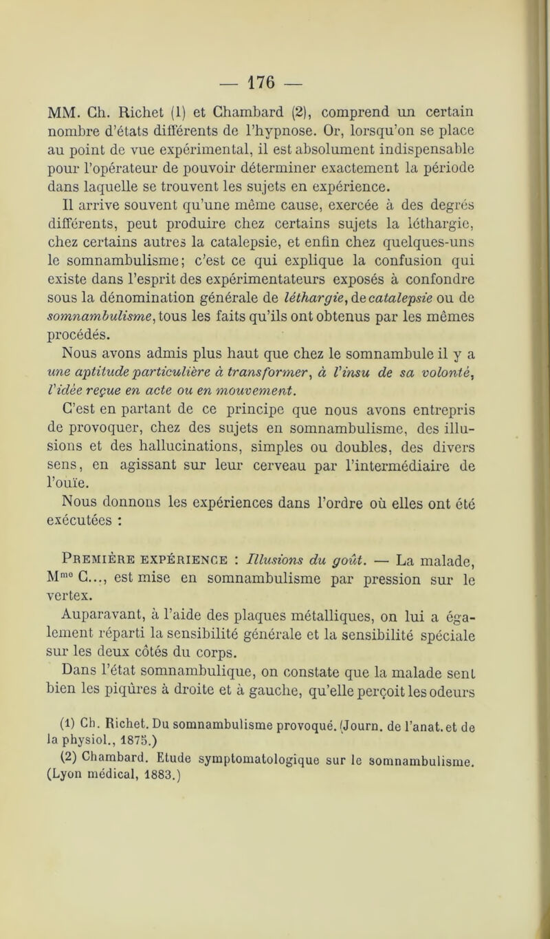 MM. Ch. Richet (1) et Chambard (2), comprend un certain nombre d’états différents de l’hypnose. Or, lorsqu’on se place au point de vue expérimental, il est absolument indispensable pour l’opérateur de pouvoir déterminer exactement la période dans laquelle se trouvent les sujets en expérience. Il arrive souvent qu’une même cause, exercée à des degrés différents, peut produire chez certains sujets la léthargie, chez certains autres la catalepsie, et enfin chez quelques-uns le somnambulisme; c’est ce qui explique la confusion qui existe dans l’esprit des expérimentateurs exposés à confondre sous la dénomination générale de léthargie, de catalepsie ou de somnambulisme, tous les faits qu’ils ont obtenus par les mêmes procédés. Nous avons admis plus haut que chez le somnambule il y a une aptitude particulière à transfonner, à l'insu de sa volonté, l'idée reçue en acte ou en mouvement. C’est en partant de ce principe que nous avons entrepris de provoquer, chez des sujets en somnambulisme, des illu- sions et des hallucinations, simples ou doubles, des divers sens, en agissant sur leur cerveau par l’intermédiaire de l’ouïe. Nous donnons les expériences dans l’ordre où elles ont été exécutées : Première expérience : Illusions du goût. — La malade, Mm0 C..., est mise en somnambulisme par pression sur le vertex. Auparavant, à l’aide des plaques métalliques, on lui a éga- lement réparti la sensibilité générale et la sensibilité spéciale sur les deux côtés du corps. Dans l’état somnambulique, on constate que la malade sent bien les piqûres à droite et à gauche, qu’elle perçoit les odeurs (1) Ch. Richet. Du somnambulisme provoqué.(Journ. de l’anat.etde la physiol., 1875.) (2) Chambard. Etude symptomatologique sur le somnambulisme. (Lyon médical, 1883.)