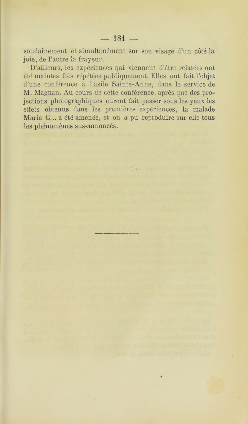 soudainement et simultanément sur son visage d’un côté la joie, de l’autre la frayeur. D’ailleurs, les expériences qui viennent d’être relatées ont été maintes fois répétées publiquement. Elles ont fait l’objet d’une conférence à l’asile Sainte-Anne, dans le service de M. Magnan. Au cours de cette conférence, après que des pro- jections photographiques eurent fait passer sous les yeux les effets obtenus dans les premières expériences, la malade Maria G... a été amenée, et on a pu reproduire sur elle tous les phénomènes sus-annoncés.