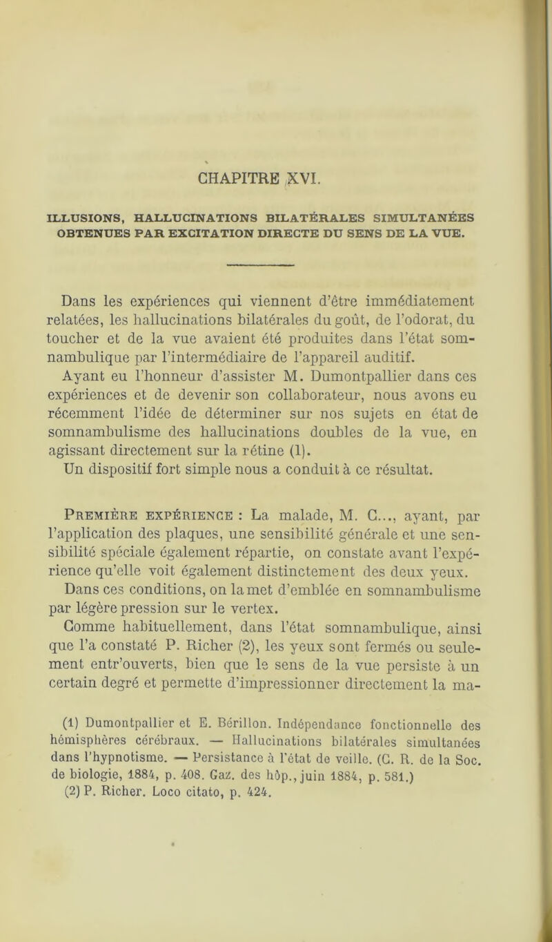 CHAPITRE XVI. ILLUSIONS, HALLUCINATIONS BILATÉRALES SIMULTANÉES OBTENUES PAR EXCITATION DIRECTE DU SENS DE LA VUE. Dans les expériences qui viennent d’être immédiatement relatées, les hallucinations bilatérales du goût, de l’odorat, du toucher et de la vue avaient été produites dans l’état som- nambulique par l’intermédiaire de l’appareil auditif. Ayant eu l’honneur d’assister M. Dumontpallier dans ces expériences et de devenir son collaborateur, nous avons eu récemment l’idée de déterminer sur nos sujets en état de somnambulisme des hallucinations doubles de la vue, en agissant directement sur la rétine (1). Un dispositif fort simple nous a conduit à ce résultat. Première expérience : La malade, M. C..., ayant, par l’application des plaques, une sensibilité générale et une sen- sibilité spéciale également répartie, on constate avant l’expé- rience qu’elle voit également distinctement des deux yeux. Dans ces conditions, on la met d’emblée en somnambulisme par légère pression sur le vertex. Comme habituellement, dans l’état somnambulique, ainsi que l’a constaté P. Richer (2), les yeux sont fermés ou seule- ment entr’ouverts, bien que le sens de la vue persiste à un certain degré et permette d’impressionner directement la ma- (1) Dumontpallier et E. Bérillon. Indépendance fonctionnelle des hémisplières cérébraux. — Hallucinations bilatérales simultanées dans l’hypnotisme. — Persistance à l’état de veille. (C. R. de la Soc. de biologie, 1884, p. 408. Gaz. des hôp., juin 1884, p. 581.) (2) P. Richer. Loco citato, p. 424.