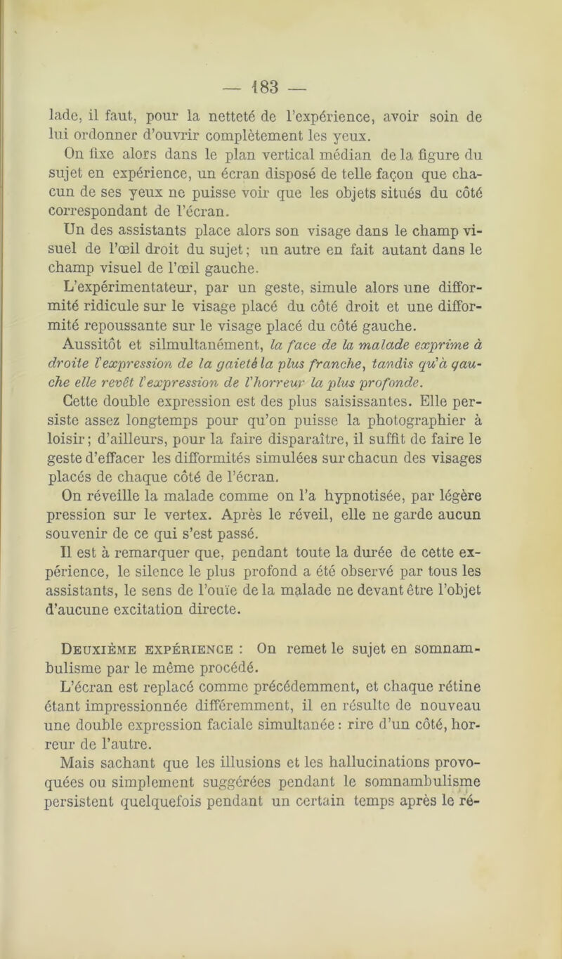 lade, il faut, pour la netteté de l’expérience, avoir soin de lui ordonner d’ouvrir complètement les yeux. On fixe alors dans le plan vertical médian de la figure du sujet en expérience, un écran disposé de telle façon que cha- cun de ses yeux ne puisse voir que les objets situés du côté correspondant de l’écran. Un des assistants place alors son visage dans le champ vi- suel de l’œil droit du sujet ; un autre en fait autant dans le champ visuel de l’œil gauche. L’expérimentateur, par un geste, simule alors une diffor- mité ridicule sur le visage placé du côté droit et une diffor- mité repoussante sur le visage placé du côté gauche. Aussitôt et silmultanément, la face de la malade exprime à droite T expression de la gaieté la plus franche, tandis qu'à gau- che elle revêt l'expression de l'horreur la plus profonde. Cette double expression est des plus saisissantes. Elle per- siste assez longtemps pour qu’on puisse la photographier à loisir; d’ailleurs, pour la faire disparaître, il suffit de faire le geste d’effacer les difformités simulées sur chacun des visages placés de chaque côté de l’écran. On réveille la malade comme on l’a hypnotisée, par légère pression sur le vertex. Après le réveil, elle ne garde aucun souvenir de ce qui s’est passé. Il est à remarquer que, pendant toute la durée de cette ex- périence, le silence le plus profond a été observé par tous les assistants, le sens de l’ouïe delà malade ne devant être l’objet d’aucune excitation directe. Deuxième expérience : On remet le sujet en somnam- bulisme par le même procédé. L’écran est replacé comme précédemment, et chaque rétine étant impressionnée différemment, il en résulte de nouveau une double expression faciale simultanée : rire d’un côté, hor- reur de l’autre. Mais sachant que les illusions et les hallucinations provo- quées ou simplement suggérées pendant le somnambulisme persistent quelquefois pendant un certain temps après le ré-