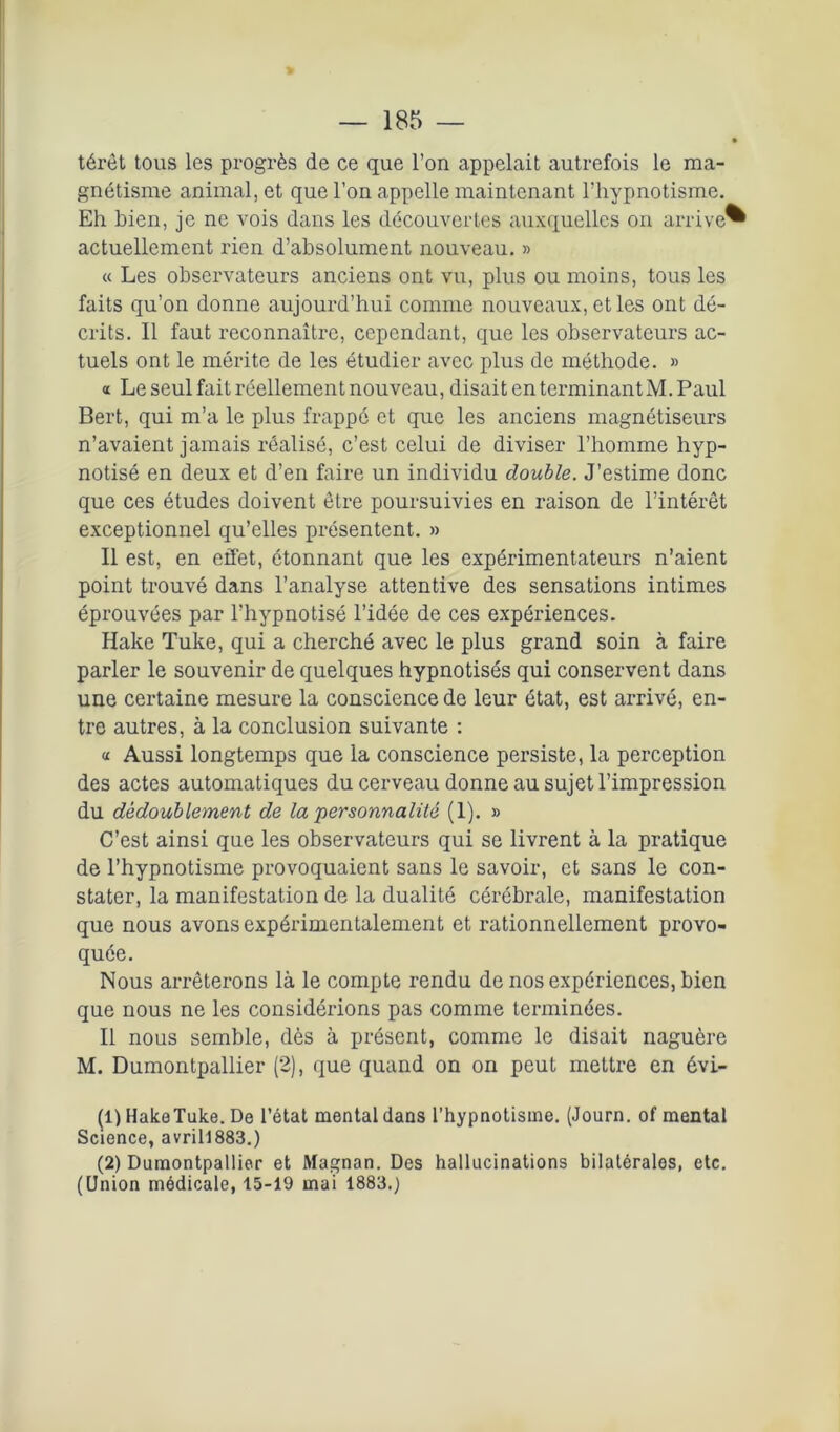 térêt tous les progrès de ce que l’on appelait autrefois le ma- gnétisme animal, et que l’on appelle maintenant l’hypnotisme. Eh bien, je ne vois dans les découvertes auxquelles on arrive^ actuellement rien d’absolument nouveau. » « Les observateurs anciens ont vu, plus ou moins, tous les faits qu’on donne aujourd’hui comme nouveaux, et les ont dé- crits. Il faut reconnaître, cependant, que les observateurs ac- tuels ont le mérite de les étudier avec plus de méthode. » « Le seul fait réellement nouveau, disait en terminantM. Paul Bert, qui m’a le plus frappé et que les anciens magnétiseurs n’avaient jamais réalisé, c’est celui de diviser l’homme hyp- notisé en deux et d’en faire un individu double. J’estime donc que ces études doivent être poursuivies en raison de l’intérêt exceptionnel qu’elles présentent. » Il est, en effet, étonnant que les expérimentateurs n’aient point trouvé dans l’analyse attentive des sensations intimes éprouvées par l’hypnotisé l’idée de ces expériences. Hake Tuke, qui a cherché avec le plus grand soin à faire parler le souvenir de quelques hypnotisés qui conservent dans une certaine mesure la conscience de leur état, est arrivé, en- tre autres, à la conclusion suivante : « Aussi longtemps que la conscience persiste, la perception des actes automatiques du cerveau donne au sujet l’impression du dédoublement de la personnalité (1). » C’est ainsi que les observateurs qui se livrent à la pratique de l’hypnotisme provoquaient sans le savoir, et sans le con- stater, la manifestation de la dualité cérébrale, manifestation que nous avons expérimentalement et rationnellement provo- quée. Nous arrêterons là le compte rendu de nos expériences, bien que nous ne les considérions pas comme terminées. Il nous semble, dès à présent, comme le disait naguère M. Dumontpallier (2), que quand on on peut mettre en évi- (1) HakeTuke. De l’état mental dans l’hypnotisme. (Journ. of mental Science, avril!883.) (2) Dumontpallier et Magnan. Des hallucinations bilatérales, etc. (Union médicale, 15-19 mai 1883.)