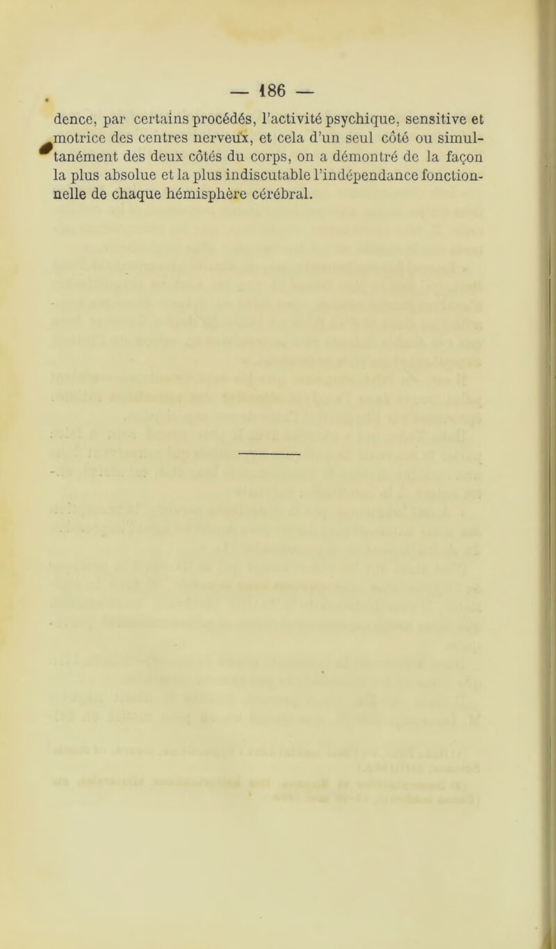 dence, par certains procédés, l’activité psychique, sensitive et motrice des centres nerveux, et cela d’un seul côté ou simul- tanément des deux côtés du corps, on a démontré de la façon la plus absolue et la plus indiscutable l’indépendance fonction-