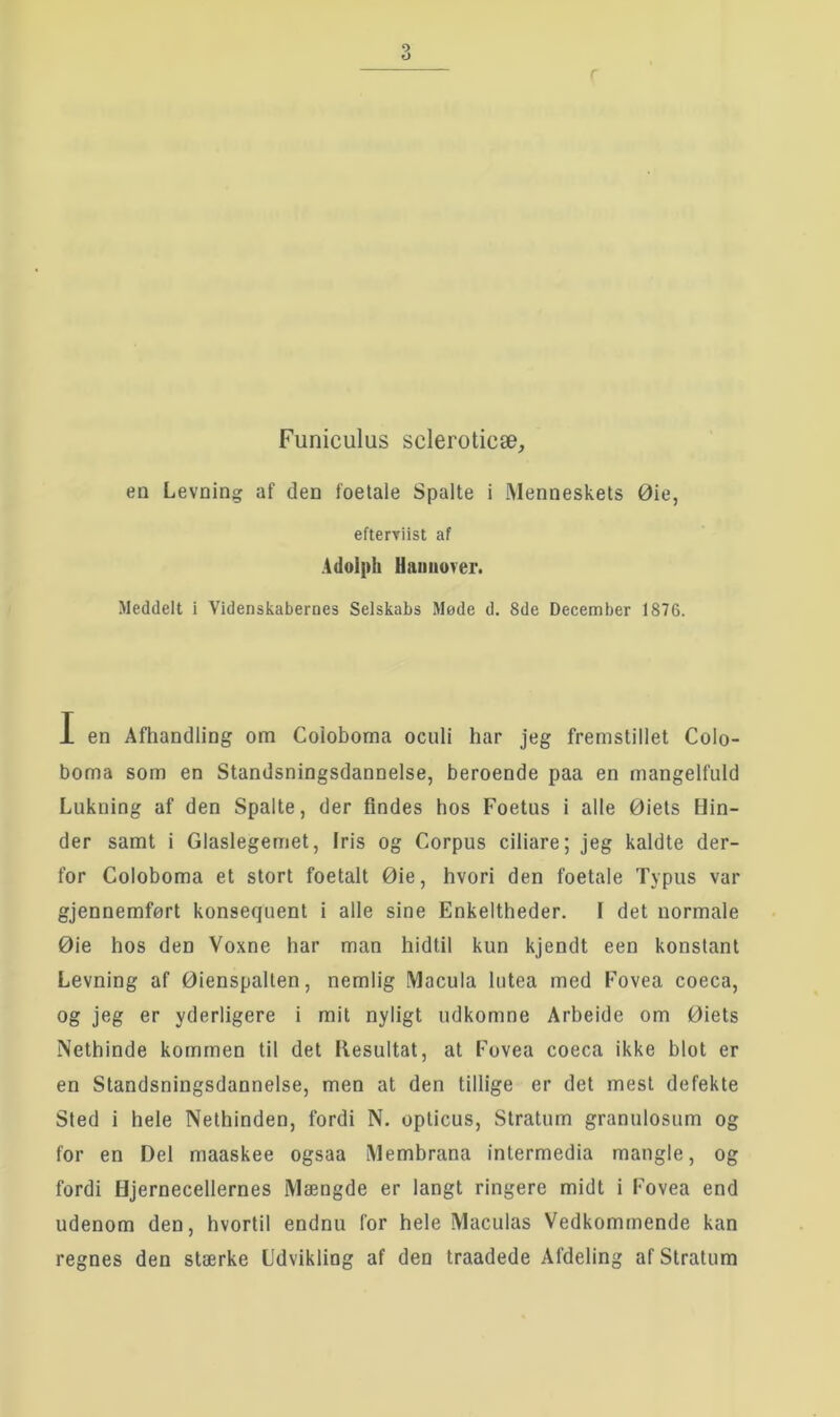 en Levning af den foetale Spalte i Menneskets Øie, efterviist af Adolph Uauiiover. Meddelt i Videnskabernes Selskabs Møde d. 8de December 1876. I en Afhandling om Coioboma oculi har jeg fremstillet Colo- boma som en Standsningsdannelse, beroende paa en mangelfuld Lukning af den Spalte, der findes hos Foetus i alle Øiets Hin- der samt i Glaslegemet, Iris og Corpus ciliare; jeg kaldte der- for Coioboma et stort foetalt Øie, hvori den foetale Typus var gjennemført konsequent i alle sine Enkeltheder. I det normale Øie hos den Voxne har man hidtil kun kjendt een konstant Levning af Øienspalten, nemlig Macula lutea med Fovea coeca, og jeg er yderligere i mit nyligt udkomne Arbeide om Øiets Nethinde kommen til det llesultat, at Fovea coeca ikke blot er en Standsningsdannelse, men at den tillige er det mest defekte Sted i hele Nethinden, fordi N. opticus. Stratum granulosum og for en Del maaskee ogsaa Membrana intermedia mangle, og fordi Hjernecellernes Mængde er langt ringere midt i Fovea end udenom den, hvortil endnu for hele Maculas Vedkommende kan regnes den stærke Udvikling af den traadede Afdeling af Stratum