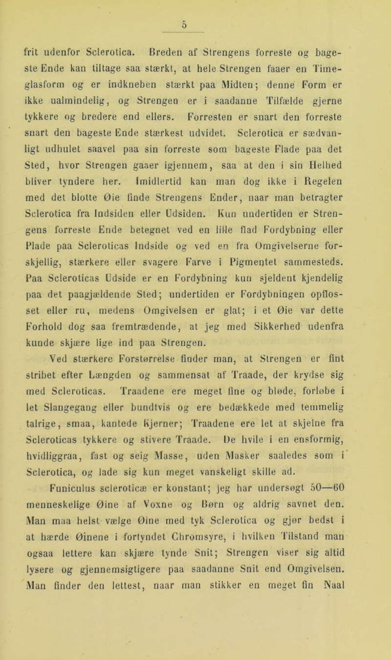 fi’il udenfor Sclerotica. Breden af Strengens forreste og bage- ste Ende kan tillage saa stærkt, at hele Strengen faaer en Tiine- glasform og er indkneben stærkt paa iMidlen; denne Form er ikke ualmindelig, og Strengen er i saadanne Tilfælde gjerne tykkere og bredere end ellers. Forresten er snart den forreste snart den bageste Ende stærkest udvidet. Sclerotica er sædvan- ligt udhulet saavel paa sin forreste som bagesle Flade paa del Sted, hvor Strengen gaaer igjennem, saa at den i sin Helhed bliver tyndere her. Imidlertid kan man dog ikke i Regelen med det blotte Øie tinde Strengens Ender, naar man betragter Sclerotica fra Indsiden eller Udsiden. Kun undertiden er Stren- gens forreste Ende betegnet ved en lille tlad Fordybning eller Flade paa Scleroticas Indside og ved en fra Omgivelserne for- skjellig, stærkere eller svagere Farve i Pigmentet sammesteds. Paa Scleroticas Udside er en Fordybning kun sjeldent kjendelig paa det paagjældende Sted; undertiden er Fordybningen optlos- set eller ru, medens Omgivelsen er glat; i et Øie var dette Forhold dog saa fremtrædende, at jeg med Sikkerhed udenfra kunde skjære lige ind paa Strengen. Ved stærkere Forstørrelse finder man, at Strengen er fint stribet efter Længden og sammensat af Traade, der krydse sig med Scleroticas. Traadene ere meget fine og bløde, forløbe i let Slangegang eller bundtvis og ere bedækkede med temmelig talrige, smaa, kantede hjerner; Traadene ere let at skjelne fra Scleroticas tykkere og stivere Traade. De hvile i en ensformig, hvidliggraa, fast og seig Masse, uden Masker saaledes som i Sclerotica, og lade sig kun meget vanskeligt skille ad. Funiculus scleroticæ er konstant; jeg har undersøgt 50—60 menneskelige Øine af Voxne og Børn og aldrig savnet den. Man maa helst vælge Øine med tyk Sclerotica og gjør bedst i at hærde Øinene i forlyndet Chromsyre, i hvilken Tilstand man ogsaa lettere kan skjære tynde Snit; Strengen viser sig altid lysere og gjennemsigligere paa saadanne Snit end Omgivelsen. Man finder den lettest, naar man slikker en meget fin Naal