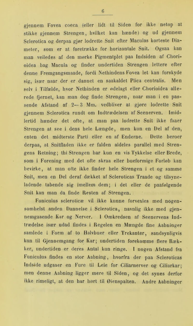 gjennem Fovea coeca (eller lidt til Siden for ikke netop at stikke gjennem Strengen, hvilket kan hænde) og ud gjennem Sclerotica og derpaa gjør lodrette Snit efter iMaculas korteste Dia- meter, som er at foretrække for horizontale Snit. Ogsaa kan man veiledes af den mørke Pigmentplet paa Indsiden af Chori- oidea bag Macula og finder undertiden Strengen lettere efter denne Fremgangsmaade, fordi Nethindens Fovea let kan forskyde sig, især naar der er dannet en saakaldet Plica centralis. Men selv i Tilfælde, hvor Nethinden er ødelagt eller Chorioidea alle- rede fjernet, kan man dog fiude Strengen, naar man i en pas- sende Afstand af 2—3 Mm. vedbliver at gjøre lodrette Snit gjennem Sclerotica rundt om Indtrædelsen af Seenerven. Imid- lertid hænder det ofte, at man paa lodrette Snit ikke faaer Strengen at see i dens hele Længde, men kun en Del af den, enten det midterste Parti eller en af Enderne. Dette beroer derpaa, at Snitfladen ikke er falden aldeles parallel med Stren- gens Retning; thi Strengen har kun en vis Tykkelse eller Brede, som i Forening med det ofte skraa eller bueformige Forløb kan bevirke, at man ofte ikke finder hele Strengen i et og samme Snit, men en Del deraf dækket af Scleroticas Traade og tilsyne- ladende tabende sig imellem dem; i det eller de paafølgende Snit kan man da finde Resten af Strengen. Funiculus scleroticæ vil ikke kunne forvexles med nogen- somhelst anden Dannelse i Sclerotica, navnlig ikke med gjen- nemgaaende Kar og Nerver. 1 Omkredsen af Seenervens Ind- trædelse især udad findes i Regelen en Mængde fine Aabninger samlede i Form af to Halvbuer eller Trekanter, sandsynligvis kun til Gjenoemgang for Kar; undertiden forekomme flere Ræk- ker, undertiden er deres Antal kun ringe. I nogen Afstand fra Funiculus findes en stor Aabning, hvorfra der paa Scleroticas Indside udgaaer en Fure til Leie for Ciliarnerver og Ciliarkar; men denne Aabning ligger mere til Siden, og det synes derfor ikke rimeligt, at den har hørt til Øienspalten. Andre Aabninger