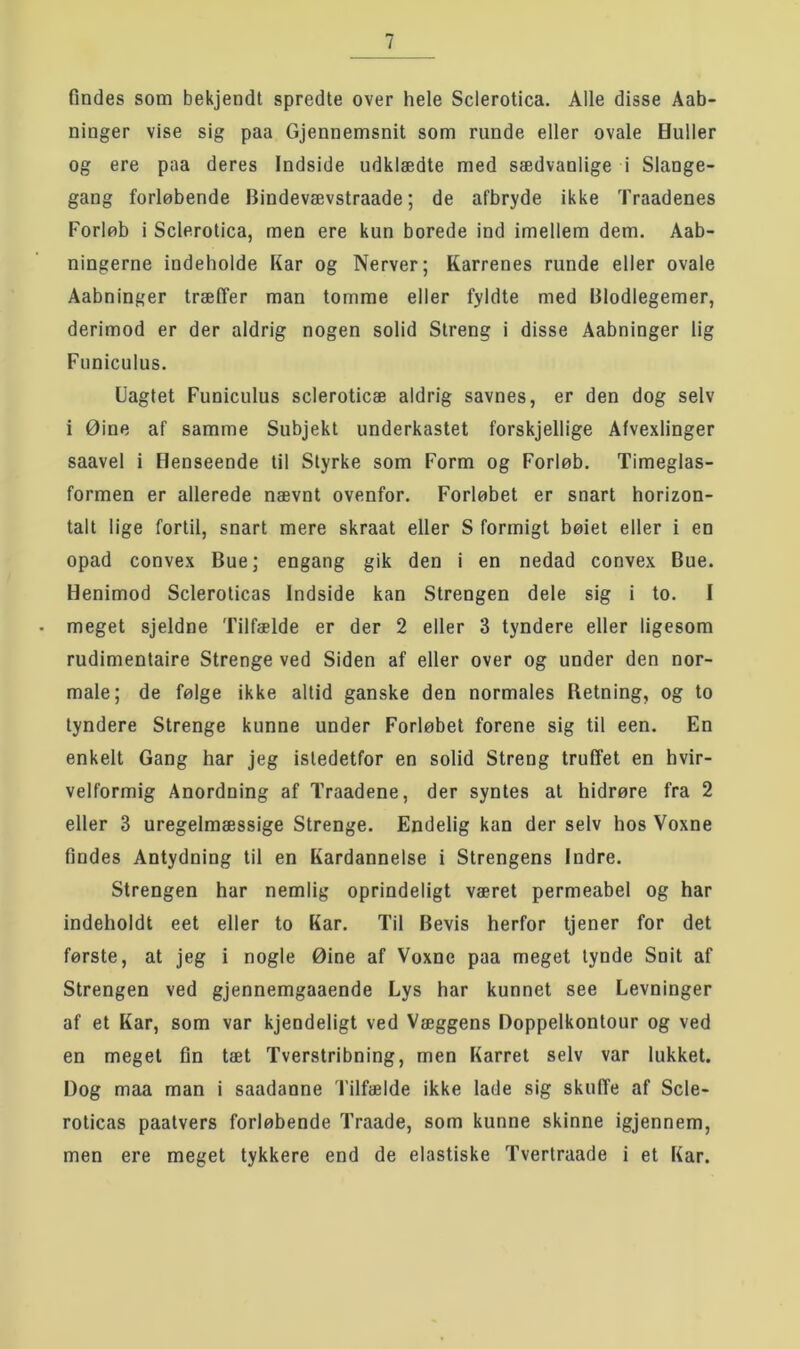Ondes som bekjendt spredte over hele Sclerotica. Alle disse Aab- ninger vise sig paa Gjennemsnit som runde eller ovale Huller og ere paa deres Indside udklædte med sædvanlige i Slange- gang forløbende Bindevævstraade; de afbryde ikke Traadenes Forløb i Sclerotica, men ere kun borede ind imellem dem. Aab- ningerne indeholde Kar og Nerver; Karrenes runde eller ovale Aabninger træffer man tomme eller fyldte med Blodlegemer, derimod er der aldrig nogen solid Streng i disse Aabninger lig Fiiniculus. Uagtet Funiculus scleroticæ aldrig savnes, er den dog selv i Øine af samme Subjekt underkastet forskjellige Afvexlinger saavel i Henseende til Styrke som Form og Forløb. Timeglas- formen er allerede nævnt ovenfor. Forløbet er snart horizon- talt lige fortil, snart mere skraat eller S formigt bøiet eller i en opad convex Bue; engang gik den i en nedad convex Bue. Henimod Scleroticas Indside kan Strengen dele sig i to. I meget sjeldne Tilfælde er der 2 eller 3 tyndere eller ligesom rudimentaire Strenge ved Siden af eller over og under den nor- male; de følge ikke altid ganske den normales Retning, og to tyndere Strenge kunne under Forløbet forene sig til een. En enkelt Gang har jeg istedetfor en solid Streng truffet en hvir- velformig Anordning af Traadene, der syntes at hidrøre fra 2 eller 3 uregelmæssige Strenge. Endelig kan der selv hos Voxne findes Antydning til en Kardannelse i Strengens Indre. Strengen har nemlig oprindeligt været permeabel og har indeholdt eet eller to Kar. Til Bevis herfor tjener for det første, at jeg i nogle Øine af Voxne paa meget tynde Snit af Strengen ved gjennemgaaende Lys har kunnet see Levninger af et Kar, som var kjendeligt ved Væggens Doppelkontour og ved en meget fm tæt Tverstribning, men Karret selv var lukket. Dog maa man i saadanne Tilfælde ikke lade sig skuffe af Scle- roticas paatvers forløbende Traade, som kunne skinne igjennem, men ere meget tykkere end de elastiske Tvertraade i et Kar.
