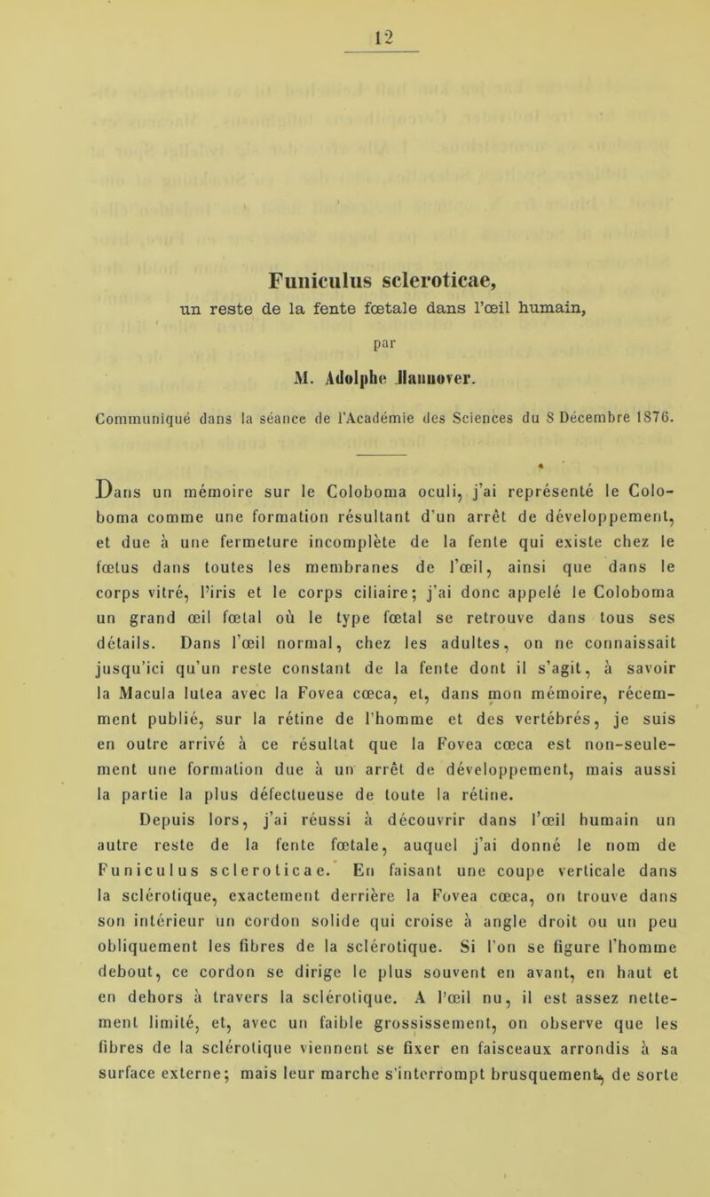 Fuiiiciilus scleroticae, un reste de la fente fætale dans l’æil humain, par M. Adolphe Jlaiiuover. Communiqué dans la séance de l’Académie des Sciences du S Décembre 1876. Dans un méinoire sur le Colobonia oculi, j’ai représenté le Colo- boma comme une formation résultant d’un arrét de développemenl, et due a une fermeture incompléte de la fente qui existe chez le fætus dans toutes les membranes de l’æil, ainsi que dans le corps vitré, l’iris et le corps ciliaire; j’ai done appelé le Coloboma un grand æil fætal od le type fætal se retrouve dans tous ses détails. Dans l’æil normal, chez les adultes, on ne connaissait jusqu’ici qu’un reste constant de la fente dont il s’agit, a savoir la Macula lutea avec la Fovea cæca, et, dans mon mémoire, récem- ment publié, sur la rétine de l’homme et des vertébrés, je suis en outre arrivé å ce résultat que la Fovea cæca est non-seule- ment une formation due a un arrét de développement, mais aussi la partie la plus défectueuse de toute la rétine. Depuis lors, j’ai réussi a découvrir dans l’æil humain un autre reste de la fente fætale, auqucl j’ai donné le nom de Funiculus scleroticae. En faisant une coupe verticale dans la sclérotique, exactement derriére la Fovea cæca, on trouve dans son intérieur un cordon solide qui croise a angle droit ou un peu obliquement les fibres de la sclérotique. Si l’on se figure l’homme debout, ce cordon se dirige le plus souvent en avant, en haut et en dehors a travers la sclérotique. A l’æil nu, il est assez nette- ment limité, et, avec un faible grossissement, on observe que les fibres de la sclérotique viennent se fixer en faisceaux arrondis i sa surface externe; mais leur marche s’intorrompt brusquement, de sorte