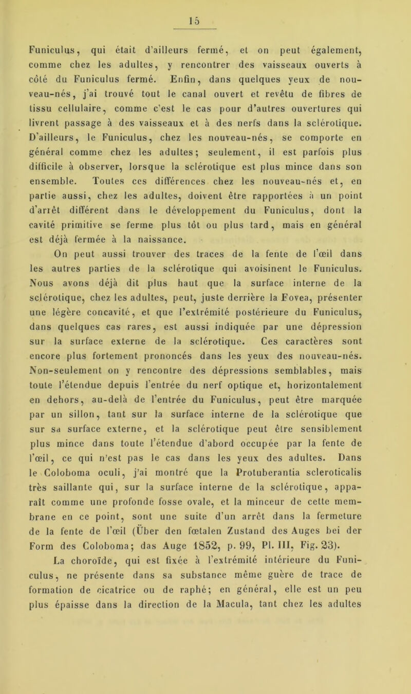 Funiculus, qui était d’ailleiirs feriné, et on peul également, comme cliez les adultes, y renconlrer des vaisseaux ouverts å colé du Funiculus fermé. Enfin, dans queiques yeux de nou- veau-nés, j’ai trouvé tout le canal ouvert et revétu de fibres de tissu cellulaire, comme c’est le cas pour d’autres ouvertures qui livrent passage å des vaisseaux et a des nerfs dans la sciérotique. D’ailleurs, le Funiculus, chez les nouveau-nés, se comporte en général comme chez les adultes; seulement, il est parfois plus difficile a observer, lorsque la sciérotique est plus mince dans son ensemble. Toutes ces différences chez les nouveau-nés et, en partie aussi, chez les adultes, doivent étre rapportées a un point d’anét dilTérent dans le développement du Funiculus, dont la cavité primitive se ferme plus tot ou plus tard, mais en général est déjå fermée å la naissance. On peut aussi trouver des traces de la fente de l’æil dans les autres parties de la sciérotique qui avoisinent le Funiculus. Nous avons déja dit plus haut que la surface interne de la sciérotique, chez les adultes, peut, juste derriére la Fovea, présenter une légére concavité, et que l’extrémité postérieure du Funiculus, dans queiques cas rares, est aussi indiquée par une dépression sur la surface externe de la sciérotique. Ces caractéres sont encore plus fortement prononcés dans les yeux des nouveau-nés. Non-seulement on y rencontre des dépressions semblables, mais toute l’étendue depuis l’entrée du nerf optique et, horizontalement en dehors, au-delå de l’entrée du Funiculus, peut étre marquée par un sillon, tant sur la surface interne de la sciérotique que sur Sd surface externe, et la sciérotique peut étre sensiblement plus mince dans toute l’étendue d’abord occupée par la fente de l’æil, ce qui n’est pas le cas dans les yeux des adultes. Dans le Coloboma oculi, j’ai montré que la Protubcrantia scleroticalis tres saillante qui, sur la surface interne de la sciérotique, appa- rait comme une profonde fosse ovale, et la minceur de cettc mem- brane en ce point, sont une suite d’un arret dans la fermeture de la fente de ræil (Uber den fætalen Zustand des Auges bei der Form des Coloboma; das Auge 1852, p. 99, PI. III, Fig. 23). La chorolde, qui est fixce 5 l’extrémité intérieure du Fnni- culus, ne présente dans sa substance méme guére de trace de formation de cicatrice ou de raphé; en général, elle est un peu plus épaisse dans la direclion de la Macula, tant chez les adultes