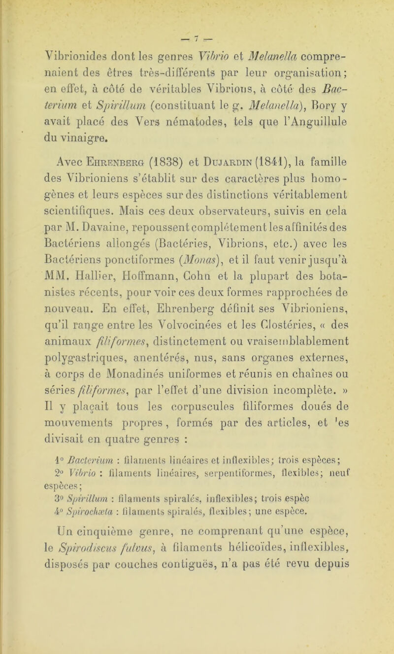 Vibrionides dont les genres Vibrio et Melanella compre- naient des êtres très-différents par leur organisation; en effet, à côté de véritables Vibrions, à côté des Bac- terium et Spirillum (constituant le g. Melcmella), Bory y avait placé des Vers nématodes, tels que l’Anguillule du vinaigre. Avec Ehrenberg (1838) et Dujardin (1841), la famille des Vibrioniens s’établit sur des caractères plus homo- gènes et leurs espèces sur des distinctions véritablement scientifiques. Mais ces deux observateurs, suivis en cela par M. Davaine, repoussent complètement les affinités des Bactériens allongés (Bactéries, Vibrions, etc.) avec les Bactériens ponctiformes (Menas), et il faut venir jusqu’à MM. Hallier, Hoffmann, Colin et la plupart des bota- nistes récents, pour voir ces deux formes rapprochées de nouveau. En effet, Ehrenberg définit ses Vibrioniens, qu’il range entre les Volvocinées et les Clostéries, « des animaux filiformes, distinctement ou vraisemblablement polygastriques, anentérés, nus, sans organes externes, à corps de Monadinés uniformes et réunis en chaînes ou séries filiformes, par l’effet d’une division incomplète. » Il y plaçait tous les corpuscules filiformes doués de mouvements propres , formés par des articles, et 'es divisait en quatre genres : i° Bacterium : filaments linéaires et inflexibles; trois espèces; 2° Vibrio : filaments linéaires, serpentiformes, flexibles; neuf espèces ; 3° Spirillum : filaments spiralés, inflexibles; trois espèc 4° Spirochæla : filaments spiralés, flexibles; une espèce. Un cinquième genre, ne comprenant qu’une espèce, le Spirocliscus fulvus, à filaments hélicoïdes, inflexibles, disposés par couches contiguës, n’a pas été revu depuis