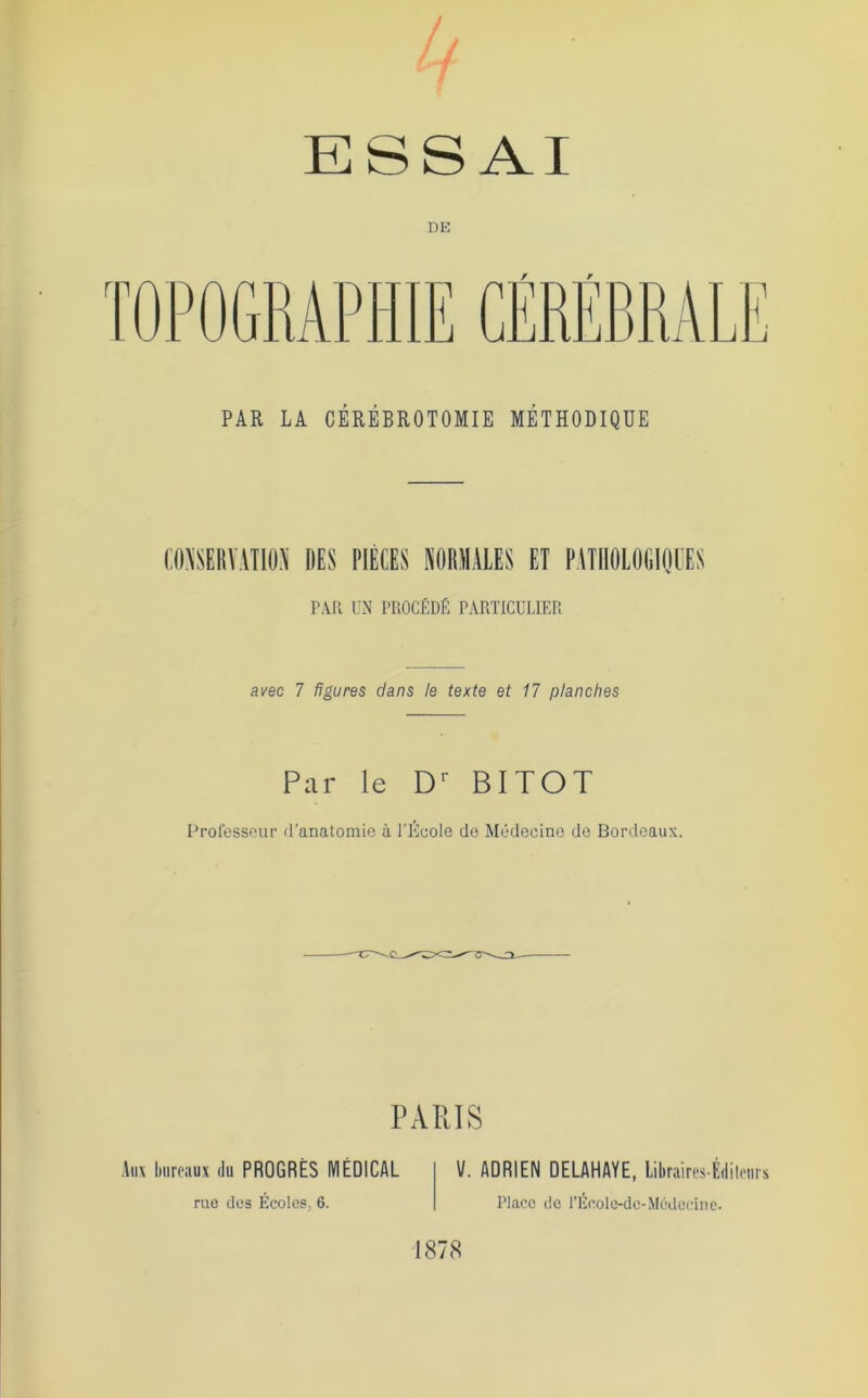 / ESSAI DK PAR LA CÉRÉBROTOMIE MÉTHODIQUE (:0\üERV:\TI0.\ DES PIÈCES NORMALES ET PATllÛLOGIOl'ES P\Il UN PROCÉDÉ PARTICULIER avec 7 figures dans le texte et 17 planches Par le D' BITOT Professeur d’anatomie à l’iicole do Médecine de Bordeaux. PARIS Aii\ hiirraux du PROGRÈS MÉDICAL rue des Écoles, 6. V. ADRIEN DELAHAYE, liliraircs-Édilriirs Place de l’Ucole-dc-Médecine. 1878