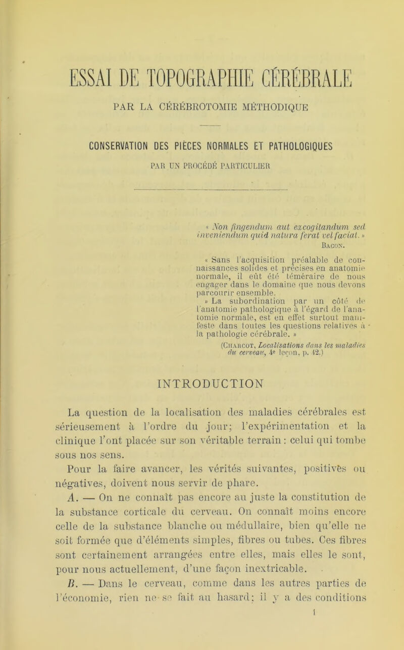 CONSERVATION DES PIÈCES NORMALES ET PATHOLOGIQUES PAR UN PROGliDK PARTICULIKR « Non finf/endum aut excogilandum scd inveniemhim quid nalura ferat vel facial. » Bacon. « Sans l'acquisition préalable de con- naissances solides et précisés en anatomie normale, il eût été téméraire de nous engager dans le domaine que nous devons parcourir ensemble. « La suborilination par un côté' de l'anatomie pathologique à l’égard de l'ana- tomie normale, est eu elTet surtout mam- t'este dans toutes les questions relatives à la pathologie cérébrale. » (CitAncoT, Localisaiions dans les maladies du cerveau, -ie Icrnii. ji. 12.) INTRODUCTION La que.stion de la localisation des maladies cérébrales est sérieusement à l’ordre du jour; l’expérimeutatiou et la clinique l’ont placée sur sou véritable terrain : celui qui tombe sous nos sens. Pour la taire avancer, les vérités suivantes, positivés ou négatives, doivent nous servir de phare. A. — Ou ne connaît pas encore au ju.ste la constitution dt' la substance corticale du cerveau. Ou connaît moins encore celle de la substtince blanche ou médullaire, bien qu’elle ne soit formée que d’éléments simples, fibres ou tubes. Ces fibres sont certainement arrangées entre elles, mais elles le soûl, pour nous actuellement, d’une fecou inextricable. B. — Dans le cerveau, comme dans les autres parties de l’économie, rien ne-se lait au hasard; il y a des conditions