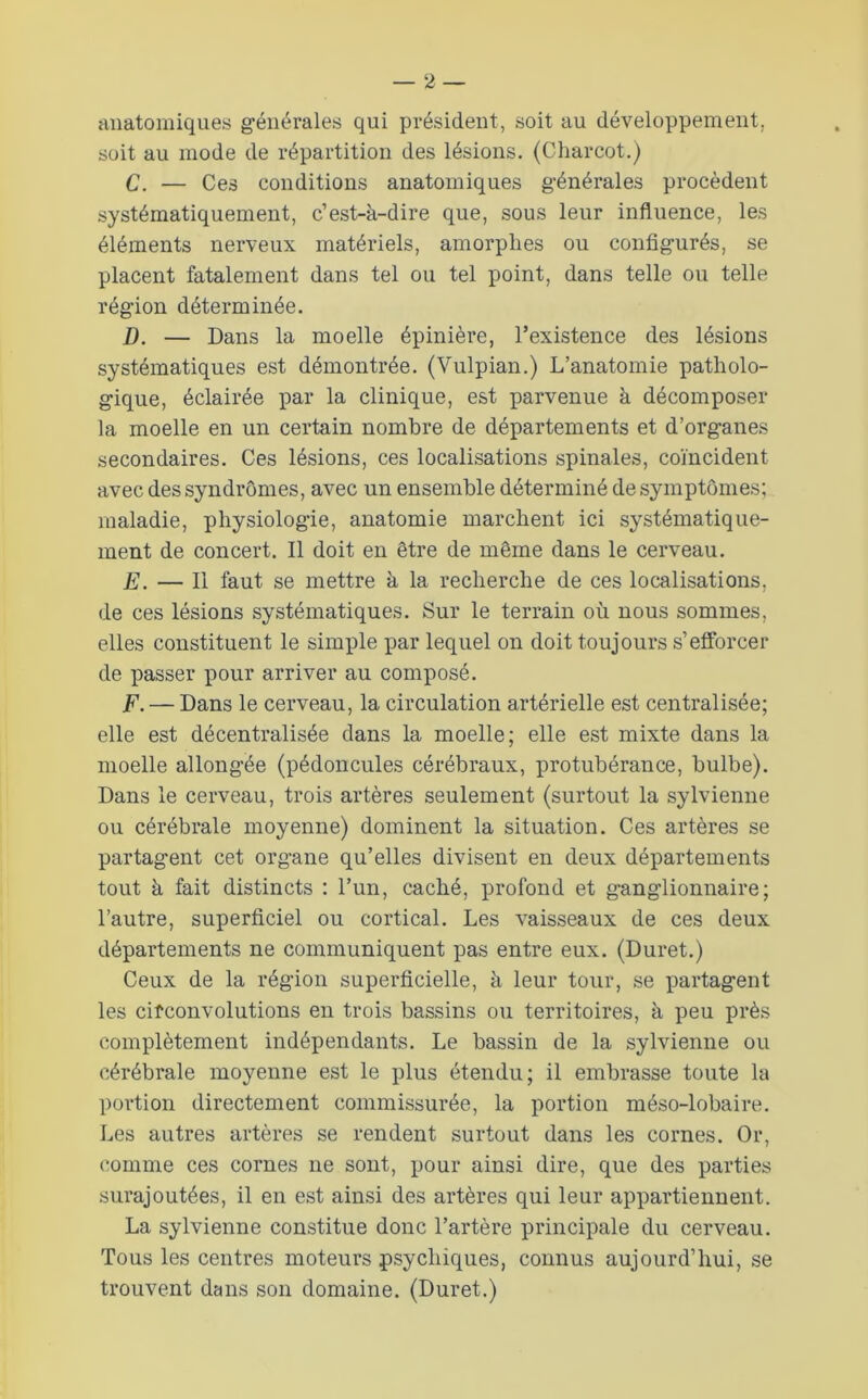^lnatomiques générales qui président, soit au développement, soit au mode de répartition des lésions. (Charcot.) C. — Ces conditions anatomiques générales procèdent systématiquement, c’est-à-dire que, sous leur influence, les éléments nerveux matériels, amorphes ou configurés, se placent fatalement dans tel ou tel point, dans telle ou telle région déterminée. D. — Dans la moelle épinière, l’existence des lésions systématiques est démontrée. (Vulpian.) L’anatomie patholo- gique, éclairée par la clinique, est parvenue à décomposer la moelle en un certain nombre de départements et d’organes secondaires. Ces lésions, ces localisations spinales, coïncident avec des syndromes, avec un ensemble déterminé de symptômes; maladie, physiologie, anatomie marchent ici systématique- ment de concert. Il doit en être de même dans le cerveau. E. — Il faut se mettre à la recherche de ces localisations, de ces lésions systématiques. Sur le terrain où nous sommes, elles constituent le simple par lequel on doit toujours s’efforcer de passer pour arriver au composé. F. — Dans le cerveau, la circulation artérielle est centralisée; elle est décentralisée dans la moelle; elle est mixte dans la moelle allongée (pédoncules cérébraux, protubérance, bulbe). Dans le cerveau, trois artères seulement (surtout la sylvienne ou cérébrale moyenne) dominent la situation. Ces artères se partagent cet organe qu’elles divisent en deux départements tout à fait distincts : l’un, caché, profond et ganglionnaire; l’autre, superficiel ou cortical. Les vaisseaux de ces deux départements ne communiquent pas entre eux. (Duret.) Ceux de la région superficielle, à leur tour, se partagent les cifconvolutions en trois bassins ou territoires, à peu près complètement indépendants. Le bassin de la sylvienne ou cérébrale moyenne est le plus étendu; il embrasse toute la portion directement commissurée, la portion méso-lobaire. Les autres artères se rendent surtout dans les cornes. Or, comme ces cornes ne sont, pour ainsi dire, que des parties surajoutées, il en est ainsi des artères qui leur appartiennent. La sylvienne constitue donc l’artère principale du cerveau. Tous les centres moteurs psychiques, connus aujourd’hui, se trouvent dans son domaine. (Duret.)