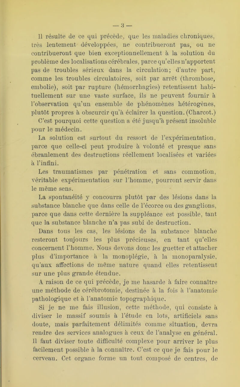 très lentement développées, ne contribueront pas, ou ne contribueront que bien exceptionnellement à la solution du problème des localisations cérébrales, parce qu’elles n’apportent pas de troubles sérieux dans la circulation; d’autre part, comme les troubles circulatoires, soit par arrêt (thrombose, embolie), soit par rupture (hémorrhagies) retentissent habi- tuellement sur une vaste surface, ils ne peuvent fournir à l’observation qu’un ensemble de phénomènes hétérogènes, plutôt propres à obscurcir qu’à éclairer la question. (Charcot.) C’est pourquoi cette question a été jusqu’à présent insoluble pour le médecin. La solution est surtout du ressort de l’expérimentation, parce que celle-ci peut produire à volonté et presque sans ébranlement des destructions réellement localisées et variées à l’infini. Les traumatismes par pénétration et sans commotion, véritable expérimentation sur l’homme, pourront servir dans le même sens. La spontanéité y concourra plutôt par des lésions dans la substance blanche que dans celle de l’écorce ou des ganglions, parce que dans cette dernière la suppléance est possible, tant que la substance blanche n’a pas subi de destruction. Dans tous les cas, les lésions de la substance blanche resteront toujours les plus précieuses, en tant qu’elles concernent l’homme. Nous devons donc les guetter et attacher plus d’importance à la monoplégie, à la monoparalysie, qu’aux affections de même nature quand elles retentissent sur une plus grande étendue. A raison de ce qui précède, je me liasarde à fiiire connaître une méthode de cérébrotomie, destinée à la fois à l’anatomie ])athologique et à l’anatomie topographique. Si je ne me fais illusion, cette méthode, qui consiste à diviser le massif soumis à l’étude en lots, artificiels sans doute, mais parfaitement délimités comme situation, devra rendre des services analogues à ceux de l’analyse en général. Il faut diviser toute difficulté complexe pour arriver le plus facilement possible à la connaître. C’est ce que je fais pour le cerveau. Cet organe forme un tout composé de centres, de