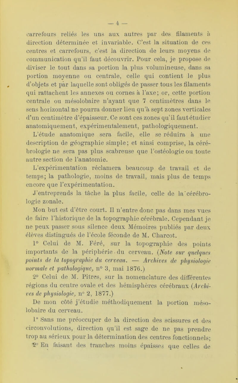 oaiTefouv.s veliés les uns aux autres par des filaments h direction déterminée et invariable. C’est la situation de ces centres et carrefours, c’est la direction de leurs moyens de communication qu’il faut découvrir. Pour cela, je propose de diviser le tout dans sa portion la plus volumineuse, dans sa portion moyenne ou centrale, celle qui contient le plus d’objets et par laquelle sont obligés de passer tous les filaments qui rattachent les annexes ou cornes à Taxe; or, cette portion centrale ou mésolobaire n’ayant que 7 centimètres dans le sens horizontal ne pourra donner lieu qu’à sept zones verticales d’un centimètre d’épaisseur. Ce sont ces zones qu’il faut étudier anatomiquement, expérimentalement, patholog'iquement. L’étude anatomique sera facile, elle se réduira à une description de g'éographie simple; et ainsi comprise, la céré- brolog’ie ne sera pas plus scabreuse que l’ostéologie ou toute autre section de l’anatomie. L’expérimentation réclamera beaucoup de travail et de temps; la pathologie, moins de travail, mais plus de temps encore que l’expérimentation. J’entreprends la tâche la plus facile, celle de la'cérébro- logie zonale. Mon but est d’être court. Il n’entre donc pas dans mes vues de faire l’historique de la topographie cérébrale. Cependant je ne peux passer sous silence deux Mémoires publiés par deux élèves distingués de l’école féconde de M. Charcot. 1° Celui de M. Féré, sur la topographie des points importants de la périphérie ■ du cerveau. (Note s^ir quelques points de la lopofiraphie du cerveau. — Archives de plujsioloqie normale et pathologique^ n° 3, mai 1876.) 2° Celui de M. Pitres, sur la nomenclature des difTéreutes régions du centre ovale et des hémisphères cérébraux {Archi- ves de physiologie^ n“ 2, 1877.) De mon coté j’étudie méthodiquement la portion méso- lobaire du cerveau. 1“ Sans me préoccuper de la direction des scissures et des circonvolutions, direction qu’il est sage de ne pas prendre trop au sérieux pour la détermination des centres fonctionnels; 2° En faisant des tranches moins épaisses que celles de