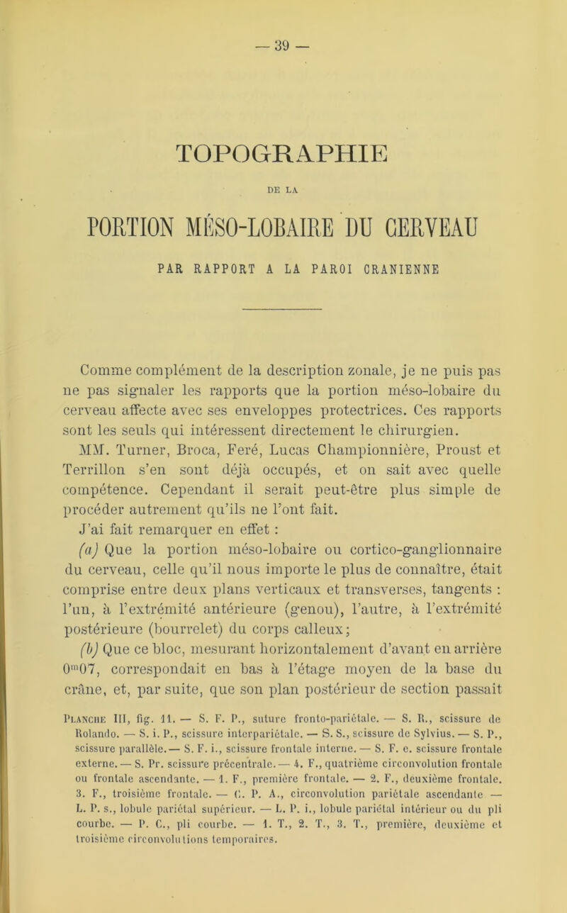TOPOGRAPHIE DE LA PORTION MÉSO-LOBAIRE DU CERVEAU PAR RAPPORT A LA PAROI CRANIENNE Comme complément de la description zonale, je ne puis pas ne pas sigmaler les rapports que la portion méso-lobaire du cerveau affecte avec ses enveloppes protectrices. Ces rapports sont les seuls qui intéressent directement le chirurgien. I MAI. Turner, Broca, Feré, Lucas Cliampionnière, Proust et Terrillon s’en sont déjà occupés, et on sait avec quelle compétence. Cependant il serait peut-être plus simple de procéder autrement qu’ils ne Font fait. J’ai fait remarquer en effet : (a) Que la portion méso-lobaire ou cortico-ganglionnaire du cerveau, celle qu’il nous importe le plus de connaître, était comprise entre deux plans verticaux et transverses, tang’ents : l’un, à rextrémité antérieure (genou), l’autre, à l’extrémité po.stérieure (bourrelet) du corps calleux; (b) Que ce bloc, mesurant horizontalement d’avant en arrière 0'07, correspondait en bas à l’étage moyen de la base du crâne, et, par suite, que son plan postérieur de section passait Planche III, fig. H. — S. F. P., suture fronto-pariétale. — S. R., scissure de Rolande. — S. i. P., scissure inlerpariétale. — S. S., scissure de Sylvius. — S. P., scissure i)arallèle.— S. F. i., scissure frontale interne.— S. F. e. scissure frontale externe.— S. Pr. scissure précentrale.— 4. F., quatrième circonvolution frontale ou frontale ascendante. — 1. F., première frontale. — 2. F., deuxième frontale. 3. F., troisième frontale. — (',. P. A., circonvolution pariétale ascendante — L. P. s., lobule pariétal supérieur. — L. P. i., lobule pariétal intérieur ou du pli courbe. — P. C., pli courbe. — I. T., 2. T., 3. T., première, deuxième et troisième circonvolutions temporaires.
