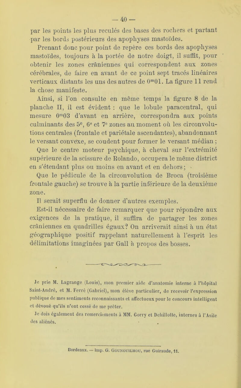 par les points les plus reculés des bases des rochers et partant par les bords postérieurs des apophyses mastoïdes. Prenant donc pour point de repère ces bords des apophyses mastoïdes, toujours à la portée de notre doig*t, il suffit, pour obtenir les zones crâniennes qui correspondent aux zones cérébrales, de faire en avant de ce point sept tracés linéaires verticaux distants les uns des autres de 0'01. La figure 11 rend la chose manifeste. Ainsi, si l’on consulte en même temps la figure 8 de la planche II, il est évident : que le lobule paracentral, qui mesure 0“03 d’avant en arrière, correspondra aux points culminants des 5®, 6® et 7® zones au moment où les circonvolu- tions centrales (frontale et pariétale ascendantes), abandonnant le versant convexe, se coudent pour former le versant médian ; Que le centre moteur psychique, à cheval sur l’extrémité supérieure de la scissure de Rolando, occupera le même district en s’étendant plus ou moins en avant et en dehors; • Que le pédicule de la circonvolution de Broca (troisième frontale g’auche) se trouve à la partie inférieure de la deuxième zone. Il serait superfiu de donner d’autres exemples. Est-il nécessaire de faire remarquer que pour répondre aux exigences de la pratique, il suffira de partager les zones crâniennes en quadrilles ég’aux? On arriverait ainsi ù un état géographique positif rappelant naturellement à l’esprit les délimitations imaginées par Gall ù propos des bosses. Je prie M. Lagrange (Louis), mon premier aide d’anatomie interne à l’hôpital Saint-André, et M. Ferré (Gabriel), mon élève particulier, de recevoir l’expression publique de mes sentiments reconnaissants et affectueux pour le concours intelligent et dévoué qu’ils n’ont cessé de me prêter. Je dois également des remerciements à MM. Gorry et Dcbillottc, internes à l’.\silc des aliénés. Bordeaux. — lmp. G. Gounouilhou, rue Guiraude, 11.