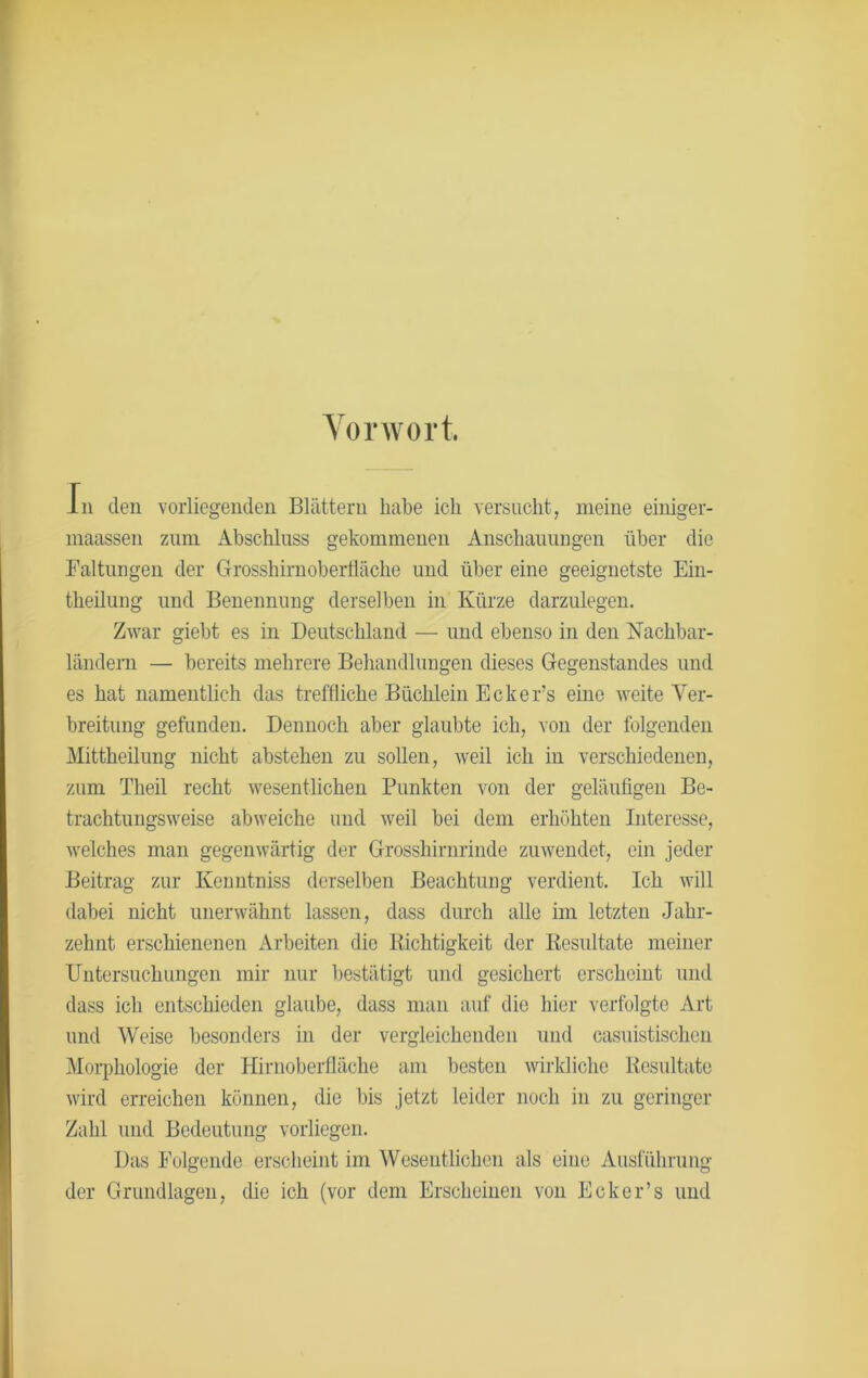 Vorwort. In den vorliegenden Blättern habe ich versucht, meine einiger- maassen zum Abschluss gekommenen Anschauungen über die Faltungen der Grosshimoberfläche und über eine geeignetste Ein- theiluug und Benennung derselben in Kürze darzulegen. Zwar giebt es in Deutschland — und ebenso in den Nachbar- ländern — bereits mehrere Behandlungen dieses Gegenstandes und es hat namentlich das treffliche Büchlein Ecker’s eine weite Ver- breitung gefunden. Dennoch aber glaubte ich, von der folgenden Mittheilung nicht abstehen zu sollen, weil ich in verschiedenen, zum Theil recht wesentlichen Punkten von der geläufigen Be- trachtungsweise abweiche und weil bei dem erhöhten Interesse, welches man gegenwärtig der Grosshirnrinde zuwendet, ein jeder Beitrag zur Kenntniss derselben Beachtung verdient. Ich will dabei nicht unerwähnt lassen, dass durch alle im letzten Jahr- zehnt erschienenen Arbeiten die Richtigkeit der Resultate meiner Untersuchungen mir nur bestätigt und gesichert erscheint und dass ich entschieden glaube, dass man auf die hier verfolgte Art und Weise besonders in der vergleichenden und casuistischen Morphologie der Hirnoberfläche am besten wirkliche Resultate wird erreichen können, die bis jetzt leider noch in zu geringer Zahl und Bedeutung vorliegen. Das Folgende erscheint im Wesentlichen als eine Ausführung der Grundlagen, die ich (vor dem Erscheinen von Ecker’s und