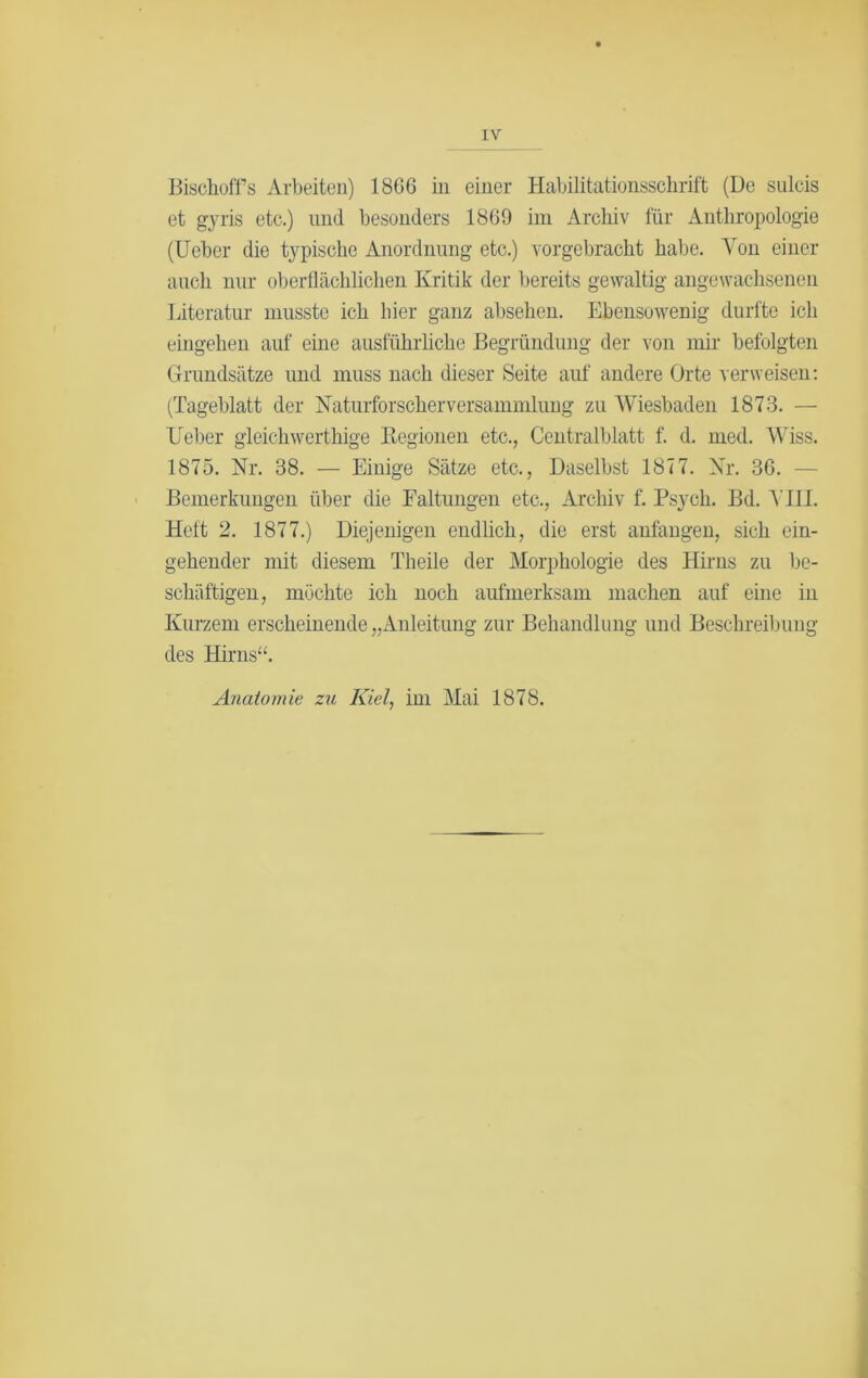 Bischoff’s Arbeiten) 1866 in einer Habilitationsschrift (De sulcis et gyris etc.) und besonders 1869 im Archiv für Anthropologie (lieber die typische Anordnung etc.) vorgebracht habe. Von einer auch nur oberflächlichen Kritik der bereits gewaltig angewachsenen Literatur musste ich liier ganz absehen. Ebensowenig durfte ich eingehen auf eine ausführliche Begründung der von mir befolgten Grundsätze und muss nach dieser Seite auf andere Orte verweisen: (Tageblatt der Naturforscher Versammlung zu Wiesbaden 1873. — Leber gleichwerthige Regionen etc., Centralblatt f. d. med. Wiss. 1875. Nr. 38. — Einige Sätze etc., Daselbst 1877. Nr. 36. - Bemerkungen über die Faltungen etc., Archiv f. Psycli. Bd. AU 1. Heft 2. 1877.) Diejenigen endlich, die erst anfangen, sich ein- gehender mit diesem Theile der Morphologie des Hirns zu be- schäftigen, möchte ich noch aufmerksam machen auf eine in Kurzem erscheinende „Anleitung zur Behandlung und Beschreibung des Harns“. Anatomie zu Iüel, im Mai 1878.