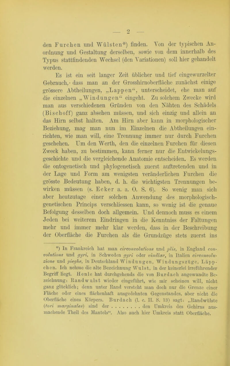 den Furchen und Wülsten*) finden. Von der typischen An- ordnung und Gestaltung derselben, sowie von dem innerhalb des Typus stattfindenden Wechsel (den Variationen) soll hier gehandelt werden. Es ist ein seit langer Zeit üblicher und tief eingewurzelter Gebrauch. - dass man an der Grosshirnoberfläche zunächst einige grössere Abtheilungen, „Lappen“, unterscheidet, ehe man auf die einzelnen „Windungen“ eingeht. Zu solchem Zwecke wird man aus verschiedenen Gründen von den Nähten des Schädels (Bi sch off) ganz absehen müssen, und sich einzig und allein an das Hirn selbst halten. Am Hirn aber kann in morphologischer Beziehung, mag man nun im Einzelnen die Abtheilungen ein- richten, wie man will, eine Trennung immer nur durch Furchen geschehen. Um den Werth, den die einzelnen Furchen für diesen Zweck haben, zu bestimmen, kann ferner nur die Entwickelungs- geschichte und die vergleichende Anatomie entscheiden. Es werden (he ontogenetisch und phylogenetisch zuerst auftretenden und in der Lage und Form am wenigsten veränderlichen Furchen die grösste Bedeutung haben, d. h. die wichtigsten Trennungen be- wirken müssen (s. Ecker a. a. 0. S. 6). So wenig man sich aber heutzutage einer solchen Anwendung des morphologisch- genetischen Princips verschliessen kann, so wenig ist die genaue Befolgung desselben doch allgemein. Und dennoch muss es einem Jeden bei weiterem Eindringen in die Kenntniss der Faltungen mehr und immer mehr klar werden, dass in der Beschreibung der Oberfläche (he Furchen als die Grundzüge stets zuerst ins *) In Frankreich hat man circonvolutions und plis, in England con- volutions und gyri, in Schweden gyri oder vindlar, in Italien circonvolu- zione und pieghe, in Deutschland Windungen, Windungszüge, Läpp- chen. Ich nehme die alte Bezeichnung Wulst, in der keinerlei irreführender Begriff liegt. Henle hat durchgehende die von Bur dach angewandte Be- zeichnung: Bandwulst wieder eiugeführt, wie mir scheinen will, nicht ganz glücklich; denn unter Rand versteht man doch nur die Grenze einer Fläche oder eines flächenhaft ausgedehnten Gegenstandes, aber nicht die Oberfläche eines Körpers. Burdach (1. c, II. S. 13) sagt: „Bandwülste {fori marginales) sind der den Umkreis des Gehirns aus- machende Theil des Mantels“. Also auch hier Umkreis statt Oberfläche.