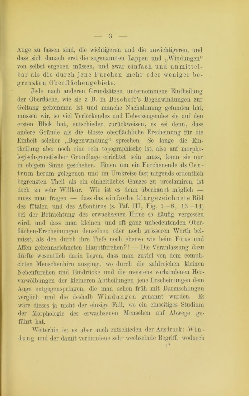 Auge zu fassen sind, die wichtigeren und die unwichtigeren, und dass sich danach erst die sogenannten Lappen und „Windungen“ von selbst ergeben müssen, und zwar einfach und unmittel- bar als die durch jene Furchen mehr oder weniger be- grenzten Oberflächengebiete. Jede nach anderen Grundsätzen unternommene Einteilung der Oberfläche, wie sie z. B. in Bischoffs Bogen Windungen zur Geltung gekommen ist und manche Nachahmung gefunden hat, müssen wir, so viel Verlockendes und TJeberzeugendes sie auf den ersten Blick hat, entschieden zurückweisen, es sei denn, dass andere Gründe als die blosse oberflächliche Erscheinung für die Einheit solcher „Bogenwindung“ sprechen. So lange die Ein- teilung aber noch eine rein topographische ist, also auf morpho- logisch-genetischer Grundlage errichtet sein muss, kann sie nur in obigem Sinne geschehen. Einen um ein Furchenende als Cen- trum herum gelegenen und im Umkreise fast nirgends ordentlich begrenzten Theil als ein einheitliches Ganzes zu proclamiren, ist doch zu sehr Willkür. Wie ist es denn überhaupt möglich — muss man fragen — dass das einfache kl arge zeichnete Bild des fötalen und des Affenhirns (s. Taf. HI, Fig. 7—8, 13 — 14) bei der Betrachtung des erwachsenen Hirns so häufig vergessen wird, und dass man kleinen und oft ganz unbedeutenden Ober- flächen-Ersclieinuugen denselben oder noch grösseren Werth bei- misst, als den durch ihre Tiefe noch ebenso wie beim Fötus und Affen gekennzeichneten Hauptfurchen?! —Die Veranlassung dazu dürfte wesentüch darin liegen, dass man zuviel von dem compli- cirten Menschenhirn ausging, wo durch die zahlreichen kleinen Nebenfurchen und Eindrücke und die meistens vorhandenen Her- vorwölbungen der kleineren Abtheilungen jene Erscheinungen dem Auge entgegenspringen, die man schon früh mit Darmschlingen verglich und die deshalb Windungen genannt wurden. Es wäre dieses ja nicht der einzige Fall, wo ein einseitiges Studium der Morphologie des erwachsenen Menschen auf Abwege ge- führt hat. Weiterhin ist es aber auch entschieden der Ausdruck: Win- dung und der damit verbundene sehr wechselnde Begriff, wodurch l*