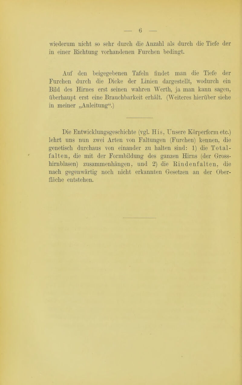 wiederum niclit so sehr durch die Anzahl als durch die Tiefe der in einer Richtung vorhandenen Furchen bedingt. Auf den beigegebenen Tafeln findet man die Tiefe der Furchen durch die Dicke der Linien dargestellt, wodurch ein Bild des Hirnes erst seinen wahren Werth, ja man kann sagen, überhaupt erst eine Brauchbarkeit erhält. (Weiteres hierüber siehe in meiner „Anleitung“.) Die Entwicklungsgeschichte (vgl. His, Unsere Körperform etc.) lehrt uns nun zwei Arten von Faltungen (Furchen) kennen, die genetisch durchaus von einander zu halten sind: 1) die Total- falten, die mit der Formbildung des ganzen Hirns (der Gross- hirnblasen) Zusammenhängen, und 2) die Rindenfalten, die nach gegenwärtig noch nicht erkannten Gesetzen an der Ober- fläche entstehen.