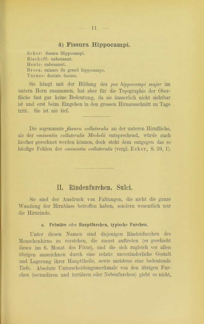 4) Fissura Hippocampi. Ecker: fissura Hippocampi. ßischoff: unbenannt. Henle-. unbenannt. Broca: rainure du grand hippocampe. Turner-, dentate fissure. Sie hängt mit der Bildung des pes hippocampi major im untern Horn zusammen, hat aber für die Topographie der Ober- fläche fast gar keine Bedeutung, da sie äusserlich nicht sichtbar ist und erst beim Eingehen in den grossen Hirnausschnitt zu Tage tritt. Sie ist nie tief. Die sogenannte ßssara collateralis an der unteren Hirnfläche, als der eminentia collateralis Meckelii entsprechend, würde auch hierher gerechnet werden können, doch steht dem entgegen das so häufige Fehlen der eminentia collateralis (vergl. Ecker, S. 39, 1). II. Rmdenfurchen. Sulci. Sie sind der Ausdruck von Faltungen, die nicht die ganze Wandung der Hirnblase betroffen haben, sondern wesentlich nur (he Hirnrinde. a. Primäre oder Hanptfurchen, typische Furchen. Unter diesen Namen sind diejenigen Rindenfurchen des Menschenhirns zu verstehen, die zuerst auftreten (es geschieht dieses im 6. Monat des Fötus), und die sich zugleich vor allen übrigen auszeichnen durch eine relativ unveränderliche Gestalt und Lagerung ihrer Haupttheile, sowie meistens eine bedeutende Tiefe. Absolute Unterscheidungsmerkmale von den übrigen Fur- chen (secundären und tertiären oder Nebenfurchen) giebt es nicht,