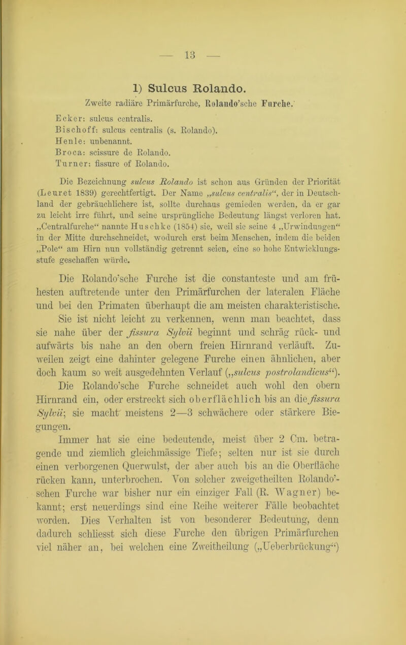 1) Sulcus Rolando. Zweite radiäre Primärfurche, Rolaiulo’sche Furche. Ecker: sulcus centralis. Bischoff: sulcus centralis (s. Rolando). Henle: unbenannt. Broca: scissure de Rolando. Turner: fissure of Rolando. Die Bezeichnung sulcus Rolando ist schon aus Gründen der Priorität (Leuret 1839) gerechtfertigt. Der Name „sulcus centralis“, der in Deutsch- land der gebräuchlichere ist, sollte durchaus gemieden werden, da er gar zu leicht irre führt, und seine ursprüngliche Bedeutung längst verloren hat. „Centralfurche“ nannte Huschke (1854) sie, weil sie seine 4 „Urwindungen“ in der Mitte durchschneidet, wodurch erst beim Menschen, indem die beiden „Pole“ am Hirn nun vollständig getrennt seien, eine so hohe Entwicklungs- stufe geschaffen würde. Die Rolando’sche Furche ist die constanteste und am frü- hesten auftretende unter den Primärfurchen der lateralen Fläche und bei den Primaten überhaupt die am meisten charakteristische. Sie ist nicht leicht zu verkennen, wenn man beachtet, dass sie nahe über der fissura Sylvii beginnt und schräg rück- und aufwärts bis nahe an den obern freien Hirnrand verläuft. Zu- weilen zeigt eine dahinter gelegene Furche einen ähnlichen, aber doch kaum so weit ausgedehnten Verlauf („sulcus postrolandicus“). Die Rolando’sche Furche schneidet auch wohl den obern Hirnrand ein, oder erstreckt sich oberflächlich bis an diq fissura Sylvii; sie macht meistens 2—3 schwächere oder stärkere Bie- gungen. Immer hat sie eine bedeutende, meist über 2 Cm. betra- gende und ziemlich gleichmässige Tiefe; selten nur ist sie durch einen verborgenen Querwulst, der aber auch bis an die Oberfläche rücken kann, unterbrochen. Von solcher zweigetheilten Rolando’- schen Furche war bisher nur ein einziger Fall (R. Wagner) be- kannt; erst neuerdings sind eine Reihe weiterer Fälle beobachtet worden. Dies Verhalten ist von besonderer Bedeutung, denn dadurch scliliesst sich diese Furche den übrigen Primärfurchen viel näher an, bei welchen eine Zweitheilung („TJeberbrückung“)