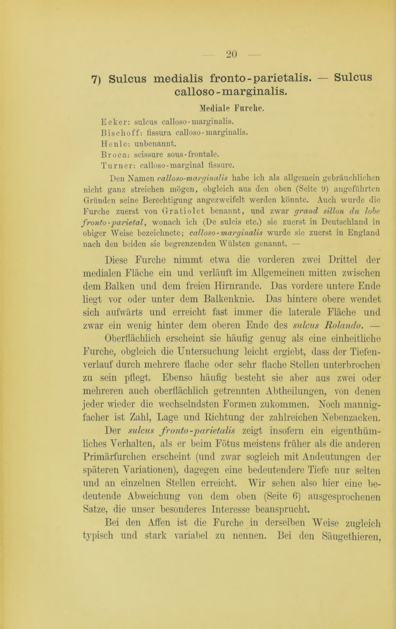 7) Sulcus medialis fronto-parietalis. — Sulcus calloso - marginalis. Mediale Furche. Ecker: sulcus calloso-marginalis. Bisclio ff: fissura calloso-marginalis. He nie: unbenannt. Broca: scissure sous - frontale. Turner: calloso-marginal fissure. Den Namen calloso-marginalis habe ich als allgemein gebräuchlichen nicht ganz streichen mögen, obgleich aus den oben (Seite 9) angeführten Gründen seine Berechtigung angezweifelt werden könnte. Auch wurde die Furche zuerst von Gratiolet benannt, und zwar grand sillon du lohe fronto-parietal, wonach ich (De sulcis etc.) sie zuerst in Deutschland in obiger Weise bezeichnete; calloso - marginalis wurde sie zuerst in England nach den beiden sie begrenzenden Wülsten genannt. — Diese Furche nimmt etwa die vorderen zwei Drittel der medialen Fläche ein und verläuft im Allgemeinen mitten zwischen dem Balken und dem freien Hirnrande. Das vordere untere Ende liegt vor oder unter dem Balkenknie. Das hintere obere wendet sich aufwärts und erreicht fast immer die laterale Fläche und zwar ein wenig hinter dem oberen Ende des sulcus Rolando. — Oberflächlich erscheint sie häufig genug als eine einheitliche Furche, obgleich die Untersuchung leicht ergiebt, dass der Tiefen- verlauf durch mehrere Hache oder sehr flache Stellen unterbrochen zu sein pflegt. Ebenso häufig besteht sie aber aus zwei oder mehreren auch oberflächlich getrennten Abtheilungen, von denen jeder wieder die wechselndsten Formen zukommen. Noch mannig- facher ist Zahl, Lage und Richtung der zahlreichen Nebenzacken. Der sulcus fronto-parietalis zeigt insofern ein eigentüm- liches Verhalten, als er beim Fötus meistens früher als die anderen Primärfurchen erscheint (und zwar sogleich mit Andeutungen der späteren Variationen), dagegen eine bedeutendere Tiefe nur selten und an einzelnen Stellen erreicht. Wir sehen also hier eine be- deutende Abweichung von dem oben (Seite 6) ausgesprochenen Satze, die unser besonderes Interesse beansprucht. Bei den Affen ist die Furche in derselben Weise zugleich typisch und stark variabel zu nennen. Bei den Säugetieren,