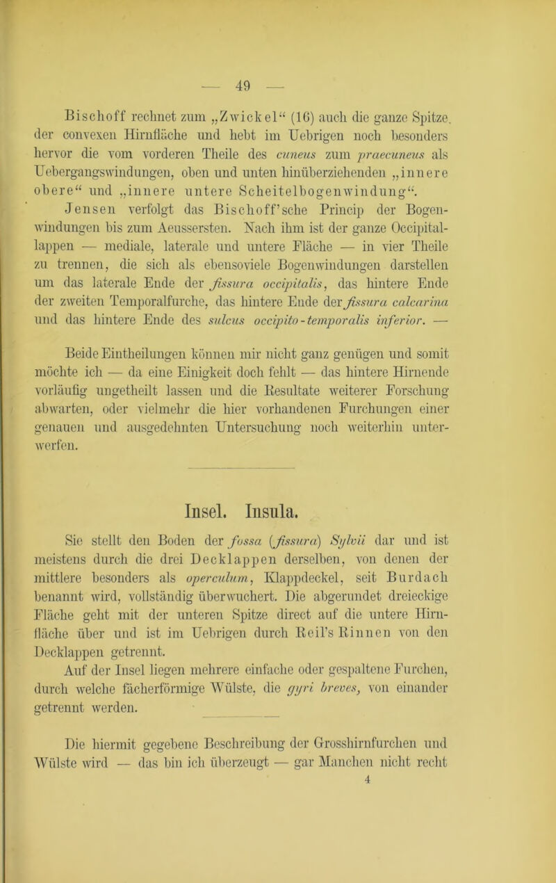 Bischof f rechnet zum „Zwickel“ (IG) auch die ganze Spitze, der convexen Hirnfläche und hebt im Uebrigen noch besonders hervor die vom vorderen Tlieile des cuneus zum praecuneus als üebergangsWindungen, oben und unten hinüberziehenden „innere obere“ und „innere untere Scheitelbogenwindung“. Jensen verfolgt das Bischoff’sche Princip der Bogen- windungen bis zum Aeussersten. Nach ihm ist der ganze Occipital- lappen — mediale, laterale und untere Fläche — in vier Theile zu trennen, die sich als ebenso viele Bogenwindungen darstellen um das laterale Ende der fissura occipitalis, das hintere Ende der zweiten Temporalfurche, das hintere Ende der fissura calcarina und das hintere Ende des sulciis occipito-temporalis inferior. — Beide Eintheilungen können mir nicht ganz genügen und somit möchte ich — da eine Einigkeit doch fehlt — das hintere Hirnende vorläufig ungetheilt lassen und die Iiesultate weiterer Forschung abwarten, oder vielmehr die hier vorhandenen Furchungen einer genauen und ausgedehnten Untersuchung noch weiterhin unter- werfen. Insel. Insnla. Sie stellt den Boden der fossa (fissura) Sfivii dar und ist meistens durch die drei Decklappen derselben, von denen der mittlere besonders als operculnm, Klappdeckel, seit Burdach benannt wird, vollständig überwuchert. Die abgerundet dreieckige Fläche geht mit der unteren Spitze direct auf die untere Hirn- fläche über und ist im Uebrigen durch Reil’s Rinnen von den Decklappen getrennt. Auf der Insel liegen mehrere einfache oder gespaltene Furchen, durch welche fächerförmige Wülste, die gyri breves, von einander getrennt werden. Die. hiermit gegebene Beschreibung der Grosshirnfurchen und Wülste wird — das bin ich überzeugt — gar Manchen nicht recht 4