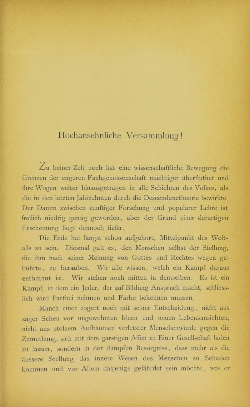 Hochansehnliche Versammliing! Zu keiner Zeit noch hat eine wissenschaftliche Bewegung die Grenzen der engeren Fachgenossenschaft mächtiger überfluthet und ihre Wogen weiter hinausgetragen in alle Schichten des Volkes, als die in den letzten Jahrzehnten durch die Descendenztheorie bewirkte. Der Damm zwischen zünftiger Forschung und populärer Lehre ist freilich niedrig genug geworden, aber der Grund einer derartigen Erscheinung liegt dennoch tiefer. Die Erde hat längst schon aufgehört, Mittelpunkt des Welt- alls zu sein. Diesmal galt es, den Menschen selbst der Stellung, die ihm nach seiner Meinung von Gottes und Rechtes wegen ge- bührte , zu berauben. Wir alle wissen, welch ein Kampf daraus entbrannt ist. Wir stehen noch mitten in demselben. Es ist ein Kampf, in dem ein Jeder, der auf Bildung Anspruch macht, schliess- lich wird Parthei nehmen und P'arbe bekennen müssen. Manch einer zögert noch mit seiner Entscheidung, nicht aus zager Scheu vor ungewohnten Ideen und neuen Lebensansichten, nicht aus stolzem Aufbäumen verletzter Menschenwürde gegen die Zumuthung, sich mit dem garstigen Affen zu Einer Gesellschaft laden zu lassen, sondern in der dumpfen Besorgniss, dass mehr als die äussere Stellung das innere Wesen des Menschen zu Schaden kommen und vor Allem dasjenige gefährdet sein möchte, was er