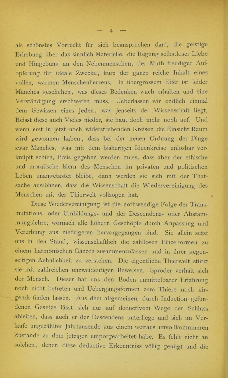 als schönstes Vorrecht für sich beanspruchen darf, die geistige Erhebung über das sinnlich Materielle, die Regung selbstloser Liebe und Hingebung an den Nebenmenschen, der Muth freudiger Auf- opferung für ideale Zwecke, kurz der ganze reiche Inhalt eines vollen, warmen Menschenherzens. In übergrossem Eifer ist leider Manches geschehen, was dieses Bedenken wach erhalten und eine Verständigung erschweren muss. Ueberlassen wir endlich einmal dem Gewissen eines Jeden, was jenseits der Wissenschaft liegt. Reisst diese auch Vieles nieder, sie baut doch mehr noch auf Und wenn erst in jetzt noch widerstrebenden Kreisen die Einsicht Raum wird gewonnen haben, dass bei der neuen Ordnung der Dinge zwar Manches, was mit dem bisherigen Ideenkreise unlösbar ver- knüpft schien, Preis gegeben werden muss, dass aber der ethische und moralische Kern des Menschen im privaten und politischen Leben unangetastet bleibt, dann werden sie sich mit der That- sache aussöhnen, dass die Wissenschaft die Wiedervereinigung des Menschen mit der Thierwelt vollzogen hat. Diese Wiedervereinigung ist die nothwendige Folge der Trans- mutations- oder Umbildungs- und der Descendenz- oder Abstam- mungslehre, wornach alle höhern Geschöpfe durch Anpassung und Vererbung aus niedrigeren hervorgegangen sind. Sie allein setzt uns in den Stand, wissenschaftlich die zahllosen Einzelformen zu einem harmonischen Ganzen zusammenzufassen und in ihrer eesreii- seitigen Aehnlichkeit zu verstehen. Die eigentliche Thierwelt stützt sie mit zahlreichen unzweideutigen Beweisen. Spröder verhält sich der Mensch. Dieser hat uns den Boden unmittelbarer Erfahrunc’ noch nicht betreten und Uebergangsformen zum Thiere noch nir- gends finden lassen. Aus dem allgemeinen, durch Induction gefun- denen Gesetze lässt sich nur auf deductivem Wege der Schluss ableiten, dass auch er der Descendenz unterliege und sich im Ver- laufe ungezählter Jahrtausende aus einem weitaus unvollkommneren Zustande zu dem jetzigen emporgearbeitet habe. Es fehlt nicht an solchen, denen diese deductive Erkenntniss völlig genügt und die