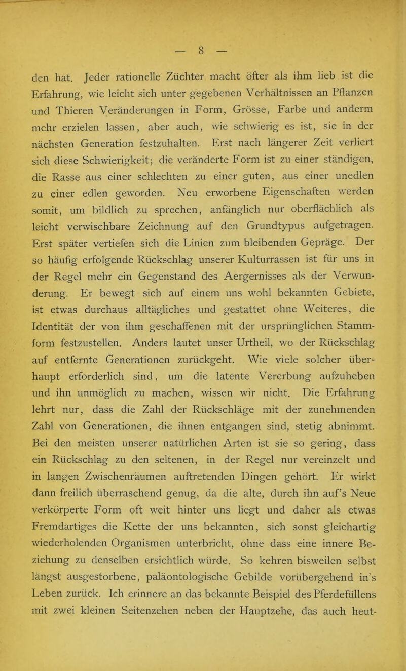 den hat. Jeder rationelle Züchter macht öfter als ihm lieb ist die Erfahrung, wie leicht sich unter gegebenen Verhältnissen an Pflanzen und Thieren Veränderungen in Form, Grösse, Farbe und anderm mehr erzielen lassen, aber auch, wie schwierig es ist, sie in der nächsten Generation festzuhalten. Erst nach längerer Zeit verliert sich diese Schwierigkeit; die veränderte Form ist zu einer ständigen, die Rasse aus einer schlechten zu einer guten, aus einer unedlen zu einer edlen geworden. Neu erworbene Eigenschaften werden somit, um bildlich zu sprechen, anfänglich nur oberflächlich als leicht verwischbare Zeichnung auf den Grundtypus aufgetragen. Erst später vertiefen sich die Linien zum bleibenden Gepräge. Der so häufig erfolgende Rückschlag unserer Kulturrassen ist für uns in der Regel mehr ein Gegenstand des Aergernisses als der Verwun- derung. Er bewegt sich auf einem uns wohl bekannten Gebiete, ist etwas durchaus alltägliches und gestattet ohne Weiteres, die Identität der von ihm geschaffenen mit der ursprünglichen Stamm- form festzustellen. Anders lautet unser Urtheil, wo der Rückschlag auf entfernte Generationen zurückgeht. Wie viele solcher über- haupt erforderlich sind, um die latente Vererbung aufzuheben und ihn unmöglich zu machen, wissen wir nicht. Die Erfahrung lehrt nur, dass die Zahl der Rückschläge mit der zunehmenden Zahl von Generationen, die ihnen entgangen sind, stetig abnimmt. Bei den meisten unserer natürlichen Arten ist sie so gering, dass ein Rückschlag zu den seltenen, in der Regel nur vereinzelt und in langen Zwischenräumen auftretenden Dingen gehört. Er wirkt dann freilich überraschend genug, da die alte, durch ihn auf’s Neue verkörperte Form oft weit hinter uns liegt und daher als etwas Fremdartiges die Kette der uns bekannten, sich sonst gleichartig wiederholenden Organismen unterbricht, ohne dass eine innere Be- ziehung zu denselben ersichtlich würde. So kehren bisweilen selbst längst ausgestorbene, paläontologische Gebilde vorübergehend in’s Leben zurück. Ich erinnere an das bekannte Beispiel des Pferdefüllens mit zwei kleinen Seitenzehen neben der Hauptzehe, das auch heut-