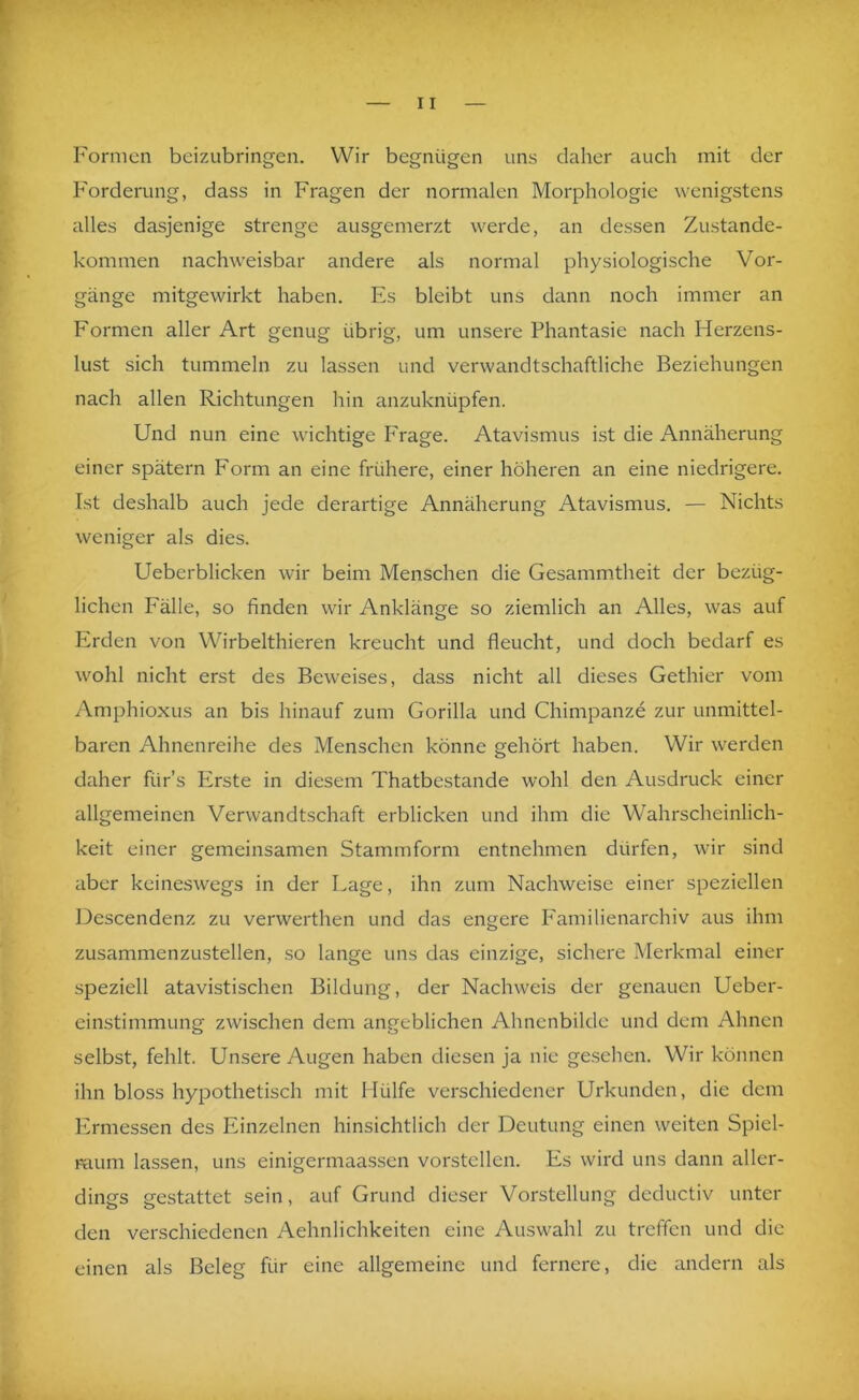 Formen beizubringeii. Wir begnügen uns daher auch mit der Forderung, dass in Fragen der normalen Morphologie wenigstens alles dasjenige strenge ausgemerzt werde, an dessen Zustande- kommen nachweisbar andere als normal physiologische Vor- gänge mitgewirkt haben. Es bleibt uns dann noch immer an Formen aller Art genug übrig, um unsere Phantasie nach Herzens- lust sich tummeln zu lassen und verwandtschaftliche Beziehungen nach allen Richtungen hin anzuknüpfen. Und nun eine wichtige Frage. Atavismus ist die Annäherung einer spätem Form an eine frühere, einer höheren an eine niedrigere. Ist deshalb auch jede derartige Annäherung Atavismus. — Nichts weniger als dies. Ueberblicken wir beim Menschen die Gesammtheit der bezüg- lichen Fälle, so finden wir Anklänge so ziemlich an Alles, was auf Erden von Wirbelthieren kreucht und fleucht, und doch bedarf es wohl nicht erst des Beweises, dass nicht all dieses Gethier vom Amphioxus an bis hinauf zum Gorilla und Chimpanze zur unmittel- baren Ahnenreihe des Menschen könne gehört haben. Wir werden daher fürs Erste in diesem Thatbestande wohl den Ausdruck einer allgemeinen Verwandtschaft erblicken und ihm die Wahrscheinlich- keit einer gemeinsamen Stammform entnehmen dürfen, wir sind aber keineswegs in der Lage, ihn zum Nachweise einer speziellen Descendenz zu verwerthen und das engere Eamilienarchiv aus ihm zusammenzustellen, so lange uns das einzige, sichere Merkmeil einer speziell atavistischen Bildung, der Nachweis der genauen Ueber- einstimmung zwischen dem angeblichen Ahnenbilde und dem Ahnen selbst, fehlt. Unsere Augen haben diesen ja nie gesehen. Wir können ihn bloss hypothetisch mit Hülfe verschiedener Urkunden, die dem Ermessen des Einzelnen hinsichtlich der Deutung einen weiten Spiel- mum lassen, uns einigermaassen vorstellen. Es wird uns dann aller- dings gestattet sein, auf Grund dieser Vorstellung deductiv unter den verschiedenen Aehnlichkeiten eine Auswahl zu treffen und die einen als Beleg für eine allgemeine und fernere, die andern als