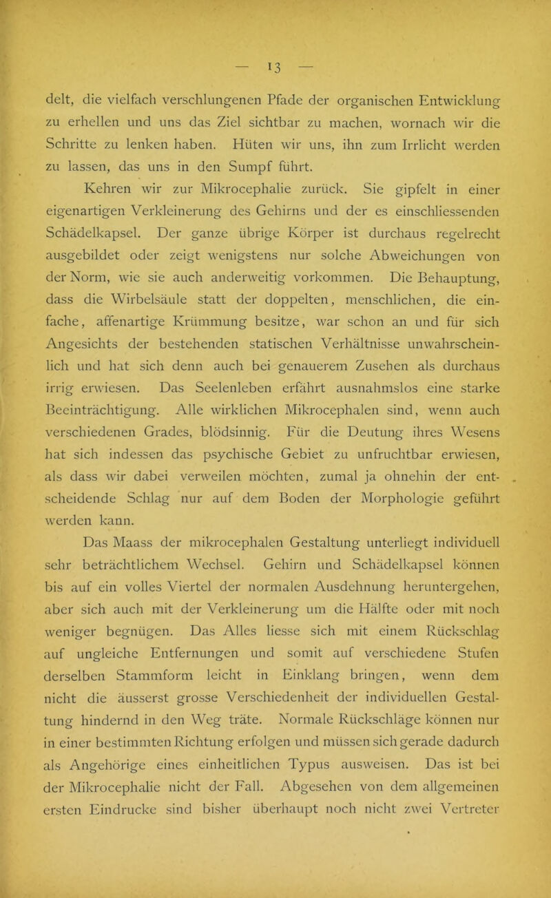 delt, die vielfach verschlungenen Pfade der organischen Entwicklung zu erhellen und uns das Ziel sichtbar zu machen, wornach wir die Schritte zu lenken haben. Hüten wir uns, ihn zum Irrlicht werden zu lassen, das uns in den Sumpf führt. Kehren wir zur Mikrocephalie zurück. Sie gipfelt in einer eigenartigen Verkleinerung des Gehirns und der es einschliessenden Schädelkapsel. Der ganze übrige Körper ist durchaus regelrecht ausgebildet oder zeigt wenigstens nur solche Abweichungen von der Norm, wie sie auch anderweitig Vorkommen. Die Behauptung, dass die Wirbelsäule statt der doppelten, menschlichen, die ein- fache, affenartige Krümmung besitze, war schon an und für sich Angesichts der bestehenden statischen Verhältnisse unwahrschein- lich und hat sich denn auch bei genauerem Zusehen als durchaus irrig erwiesen. Das Seelenleben erfährt ausnahmslos eine starke Beeinträchtigung. Alle wirklichen Mikrocephalen sind, wenn auch verschiedenen Grades, blödsinnig. Für die Deutung ihres Wesens hat sich indessen das psychische Gebiet zu unfruchtbar erwiesen, als dass wir dabei verweilen möchten, zumal ja ohnehin der ent- scheidende Schlag nur auf dem Boden der Morphologie geführt werden kann. Das Maass der mikrocephalen Gestaltung unterliegt individuell sehr beträchtlichem Wechsel. Gehirn und Schädelkapsel können bis auf ein volles Viertel der normalen Ausdehnung heruntergehen, aber sich auch mit der Verkleinerung um die Hälfte oder mit noch weniger begnügen. Das Alles liesse sich mit einem Rückschlag auf ungleiche Entfernungen und somit auf verschiedene Stufen derselben Stammform leicht in Einklang bringen, wenn dem nicht die äusserst grosse Verschiedenheit der individuellen Gestal- tung hindernd in den Weg träte. Normale Rückschläge können nur in einer bestimmten Richtung erfolgen und müssen sich gerade dadurch als Angehörige eines einheitlichen Typus ausweisen. Das ist bei der Mikrocephalie nicht der Fall. Abgesehen von dem allgemeinen ersten Eindrücke sind bisher überhaupt noch nicht zwei Vertreter