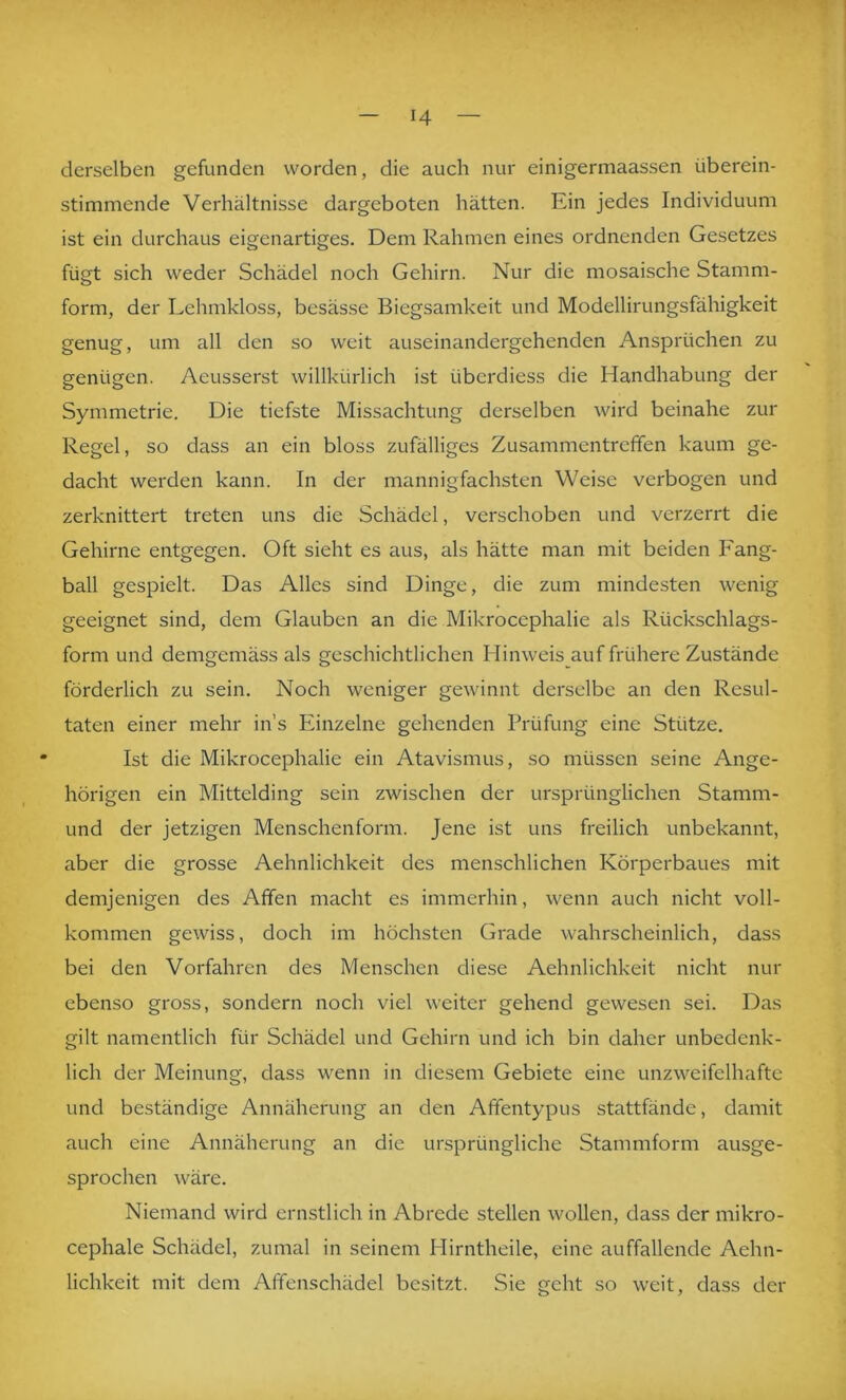 derselben gefunden worden, die auch nur einigermaassen überein- stimmende Verhältnisse dargeboten hätten. Ein jedes Individuum ist ein durchaus eigenartiges. Dem Rahmen eines ordnenden Gesetzes fügt sich weder Schädel noch Gehirn. Nur die mosaische Stamm- form, der Lehmkloss, besässe Biegsamkeit und Modellirungsfähigkeit genug, um all den so weit auseinandergehenden Ansprüchen zu genügen. Aeusserst willkürlich ist überdiess die Handhabung der Symmetrie. Die tiefste Missachtung derselben wird beinahe zur Regel, so dass an ein bloss zufälliges Zusammentreffen kaum ge- dacht werden kann. In der mannigfachsten Weise verbogen und zerknittert treten uns die Schädel, verschoben und verzerrt die Gehirne entgegen. Oft sieht es aus, als hätte man mit beiden Fang- ball gespielt. Das Alles sind Dinge, die zum mindesten wenig geeignet sind, dem Glauben an die Mikrocephalie als Rückschlags- forni und demgemäss als geschichtlichen Hinweis auf frühere Zustände förderlich zu sein. Noch weniger gewinnt derselbe an den Resul- taten einer mehr in’s Einzelne gehenden Prüfung eine Stütze. Ist die Mikrocephalie ein Atavismus, so müssen seine Ange- hörigen ein Mittelding sein zwischen der ursprünglichen Stamm- und der jetzigen Menschenform. Jene ist uns freilich unbekannt, aber die grosse Aehnlichkeit des menschlichen Körperbaues mit demjenigen des Affen macht es immerhin, wenn auch nicht voll- kommen gewiss, doch im höchsten Grade wahrscheinlich, dass bei den Vorfahren des Menschen diese Aehnlichkeit nicht nur ebenso gross, sondern noch viel weiter gehend gewesen sei. Das gilt namentlich für Schädel und Gehirn und ich bin daher unbedenk- lich der Meinung, dass wenn in diesem Gebiete eine unzweifelhafte und beständige Annäherung an den Affentypus stattfände, damit auch eine Annäherung an die ursprüngliche Stammform ausge- sprochen wäre. Niemand wird ernstlich in Abrede stellen wollen, dass der niikro- cephale Schädel, zumal in seinem Hirntheile, eine auffallende Aehn- lichkeit mit dem Affenschädel besitzt. Sie geht so weit, dass der