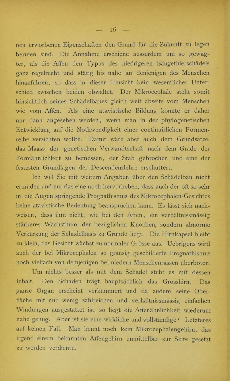 neu erworbenen Eigenschaften den Grund für die Zukunft zu legen berufen sind. Die Annahme erschiene ausserdem um so gewag- ter, als die Affen den Typus des niedrigeren Säugethierschädels ganz regelrecht und stätig bis nahe an denjenigen des Menschen hinanführen, so dass in dieser Hinsicht kein wesentlicher Unter- schied zwischen beiden obwaltet. Der Mikrocephale steht somit hinsichtlich seines Schädelbaues gleich weit abseits vom Menschen wie vom Affen. Als eine atavistische Bildung könnte er daher nur dann angesehen werden, wenn man in der phylogenetischen Entwicklung auf die NothWendigkeit einer continuirlichen Formen- reihe verzichten wollte. Damit wäre aber auch dem Grundsätze, das Maass der genetischen Verwandtschaft nach dem Grade der Formähnlichkeit zu bemessen, der Stab gebrochen und eine der festesten Grundlagen der Descendenzlehre erschüttert. Ich will Sie mit weitern Angaben über den Schädelbau nicht ermüden und nur das eine noch hervorheben, dass auch der oft so sehr in die Augen springende Pi'Ognathismus des Mikrocephalen-Gesichtes keine atavistische Bedeutung beanspruchen kann. Es lässt sich nach- weisen, dass ihm nicht, wie bei den Affen, ein verhältnissmässig stärkeres Wachsthum der bezüglichen Knochen, sondern abnorme Verkürzung der Schädelbasis zu Grunde liegt. Die Hirnkapsel bleibt zu klein, das Gesicht wächst zu normaler Grösse aus. Uebrigens wird auch der bei Mikrocephalen so grausig geschilderte Prognathismus noch vielfach von demjenigen bei niedern Menschenrassen überboten. Um nichts besser als mit dem Schädel steht es mit dessen Inhalt. Den Schaden trägt hauptsächlich das Grosshirn. Das ganze Organ erscheint verkümmert und da zudem seine Ober- fläche mit nur wenig zahlreichen und verhältnissmässig einfachen Windungen ausgestattet ist, so liegt die Affenähnlichkeit wiederum nahe genug. Aber ist sie eine wirkliche und vollständige? Letzteres auf keinen P'all. Man kennt noch kein Mikrocephalengehirn, das irgend einem bekannten Affengehirn unmittelbar zur Seite gesetzt zu werden verdiente.