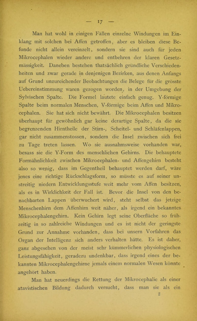 r Man hat wohl in einigen Fällen einzelne Windungen im Ein- klang mit solchen bei Affen getroffen, aber es bleiben diese Be- funde nicht allein vereinzelt, sondern sie sind auch für jeden Mikrocephalen wieder andere und entbehren der klaren Gesetz- mässigkeit, Daneben bestehen thatsächlich gründliche Verschieden- heiten und zwar gerade in denjenigen Bezirken, aus denen Anfangs auf Grund unzureichender Beobachtungen die Belege für die grösste Uebereinstimmung waren gezogen worden, in der Umgebung der Sylvischen Spalte. Die Formel lautete einfach genug. Y-förmige Spalte beim normalen Menschen, V-förmige beim Affen und Mikro- cephalen. Sie hat sich nicht bewährt. Die Mikrocephalen besitzen überhaupt für gewöhnlich gar keine derartige Spalte, da die sie begrenzenden Hirntheile der Stirn-, Scheitel- und Schläfenlappen, I gar nicht zusammenstossen, sondern die Insel zwischen sich frei zu Tage treten lassen. Wo sie ausnahmsweise vorhanden war, besass sie die Y-Form des men.schlichen Gehirns. Die behauptete Formähnlichkeit zwischen Mikrocephalen- und Affengehirn besteht also so wenig, dass im Gegentheil behauptet werden darf, wäre jenes eine richtige Rückschlagsform, so müsste es auf seiner un- streitig niedern Entwicklungsstufe weit mehr vom Affen besitzen, als es in Wirklichkeit der Fall ist. Bevor die Insel von den be- nachbarten Lappen überwuchert wird, steht selbst das jetzige Menschenhirn dem Affenhirn weit näher, als irgend ein bekanntes Mikrocephalengehirn. Kein Gehirn legt seine Oberfläche so früh- zeitig in so zahlreiche Windungen und es ist nicht der geringste Grund zur Annahme vorhanden, dass bei unsern Vorfahren das Organ der Intelligenz sich anders verhalten hätte. Es ist daher, ganz abgesehen von der meist sehr kümmerlichen physiologischen Leistungsfähigkeit, geradezu undenkbar, dass irgend eines der be- kannten Mikrocephalengehirne jemals einem normalen Wesen könnte angehört haben. Man hat neuerdings die Rettung der Mikrocephalie als einer atavistischen Bildung dadurch versucht, dass man sie als ein 2