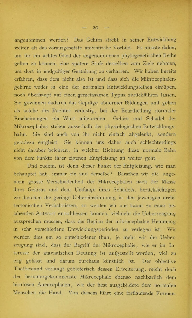 angenommen werden? Das Gehirn strebt in seiner Entwicklung weiter als das vorausgesetzte atavistische Vorbild. Es müsste daher, um für ein achtes Glied der angenommenen phylogenetischen Reihe gelten zu können, eine spätere Stufe derselben zum Ziele nehmen, um dort in endgültiger Gestaltung zu verharren. Wir haben bereits erfahren, dass dem nicht also ist und dass sich die Mikrocephalen- gehirne weder in eine der normalen Entwicklungsreihen einfügen, noch überhaupt auf einen gemeinsamen Typus zurückführen lassen. Sie gewinnen dadurch das Gepräge abnormer Bildungen und gehen als solche des Rechtes verlustig, bei der Beurtheilung normaler Erscheinungen ein Wort mitzureden. Gehirn und Schädel der Mikrocephalen stehen ausserhalb der physiologischen Entwicklungs- bahn. Sie sind auch von ihr nicht einfach abgelenkt, sondern geradezu entgleist. Sie können uns daher auch schlechterdings nicht darüber belehren, in welcher Richtung diese normale Bahn von dem Punkte ihrer eigenen Entgleisung an weiter geht. Und zudem, ist denn dieser Punkt der Entgleisung, wie man behauptet hat, immer ein und derselbe? Berathen wir die unge- mein grosse Verschiedenheit der Mikrocephalen nach der Masse ihres Gehirns und dem Umfange ihres Schädels, berücksichtigen wir daneben die geringe Uebereinstimmung in den jeweiligen archi- tectonischen Verhältnissen, so werden wir uns kaum zu einer be- I jahenden Antwort entschlie.ssen können, vielmehr die Ueberzeugung aussprechen müssen, dass der Beginn der mikrocephalen Hemmung in sehr verschiedene Entwicklungsperioden zu verlegen ist. Wir werden dies um so entschiedener thun, je mehr wir der Ueber- zeugung sind, dass der Begriff der Mikrocephalie, wie er im In- teresse der atavistischen Deutung ist aufgestellt worden, viel zu eng gefasst und darum durchaus künstlich ist. Der objective Thatbestand verlangt gebieterisch dessen Erweiterung, reicht doch der heruntergekommenste Mikrocephale ebenso nachbarlich dem hirnlosen Anencephalen, wie der best ausgebildete dem normalen Menschen die Hand. Von diesem führt eine fortlaufende Formen-