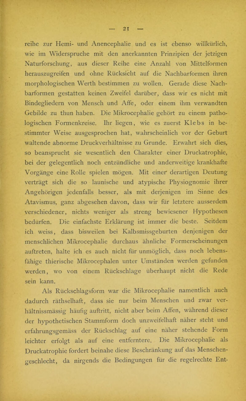 reihe zur Hemi- und Anencephalie und es ist ebenso willkürlich, wie im Widerspruche mit den anerkannten Prinzipien der jetzigen Naturforschung, aus dieser Reihe eine Anzahl von Mittelformen herauszugreifen und ohne Rücksicht auf die Nachbarformen ihren morphologischen Werth bestimmen zu wollen. Gerade diese Nach- barformen gestatten keinen Zweifel darüber, dass wir es nicht mit Bindegliedern von Mensch und Affe, oder einem ihm verwandten Gebilde zu thun haben. Die Mikrocephalie gehört zu einem patho- logischen Formenkreise. Ihr liegen, wie es zuerst Klebs in be- stimmter Weise ausgesprochen hat, wahrscheinlich vor der Geburt waltende abnorme Druckverhältnisse zu Grunde. Erwahrt sich dies, so beansprucht sie wesentlich den Charakter einer Druckatrophie, bei der gelegentlich noch entzündliche und anderweitige krankhafte Vorgänge eine Rolle spielen mögen. Mit einer derartigen Deutung verträgt sich die so launische und atypische Physiognomie ihrer Angehörigen jedenfalls besser, als mit derjenigen im Sinne des Atavismus, ganz abgesehen davon, dass wir für letztere ausserdem verschiedener, nichts weniger als streng bewiesener Hypothesen bedürfen. Die einfachste Erklärung ist immer die beste. Seitdem ich weiss, dass bisweilen bei Kalbsmissgeburten denjenigen der menschlichen Mikrocephalie durchaus ähnliche Formerscheinungen auftreten, halte ich es auch nicht für unmöglich, dass noch lebens- fähige thierische Mikrocephalen unter Umständen werden gefunden werden, wo von einem Rückschläge überhaupt nicht die Rede sein kann. Als Rückschlagsform war die Mikrocephalie namentlich auch dadurch räthselhaft, dass sie nur beim Menschen und zwar ver- hältnissmässig häufig auftritt, nicht aber beim Affen, während dieser der hypothetischen Stammform doch unzweifelhaft näher steht und erfahrungsgemäss der Rückschlag auf eine näher stehende Form leichter erfolgt als auf eine entferntere. Die Mikrocephalie als Druckatrophie fordert beinahe diese Beschränkung auf das Menschen- geschlecht, da nirgends die Bedingungen für die regelrechte Ent-