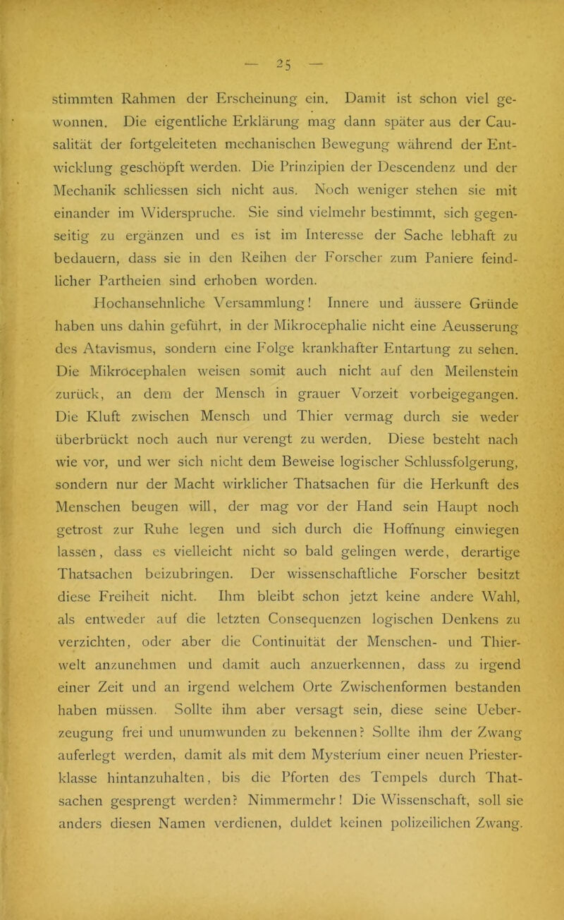 r stimmten Rahmen der Erscheinung ein. Damit ist schon viel ge- wonnen. Die eigentliche Erklärung mag dann später aus der Cau- salität der fortgeleiteten mechanischen Bewegung während der Ent- wicklung geschöpft werden. Die Prinzipien der Descendenz und der Mechanik schliessen sich nicht aus. Noch weniger stehen sie mit einander im Widerspruche. Sie sind vielmehr bestimmt, sich gegen- seitig zu ergänzen und es ist im Interesse der Sache lebhaft zu bedauern, dass sie in den Reihen der Forscher zum Paniere feind- licher Partheien sind erhoben worden. Hochansehnliche Versammlung! Innere und äussere Gründe haben uns dahin geführt, in der Mikrocephalie nicht eine Aeusserung des Atavismus, sondern eine Folge krankhafter Entartung zu sehen. Die MikrOcephalen weisen somit auch nicht auf den Meilenstein zurück, an dem der Mensch in grauer Vorzeit vorbeigegangen. Die Kluft zwischen Mensch und Thier vermag durch sie weder überbrückt noch auch nur verengt zu werden. Diese besteht nach wie vor, und wer sich nicht dem Beweise logischer Schlussfolgerung, sondern nur der Macht wirklicher Thatsachen für die Herkunft des Menschen beugen will, der mag vor der Hand sein Haupt noch getrost zur Ruhe legen und sich durch die Hoffnung einwiegen lassen, dass es vielleicht nicht so bald gelingen werde, derartige Thatsachen beizubringen. Der wissenschaftliche Forscher besitzt diese Freiheit nicht. Ihm bleibt schon jetzt keine andere Wahl, als entweder auf die letzten Consequenzen logischen Denkens zu verzichten, oder aber die Continuität der Menschen- und Thier- welt anzunehmen und damit auch anzuerkennen, dass zu irgend einer Zeit und an irgend welchem Orte Zwischenformen bestanden haben müssen. Sollte ihm aber versagt sein, diese seine Ueber- zeugung frei und unumwunden zu bekennen? Sollte ihm der Zwang auferlegt werden, damit als mit dem Mysterium einer neuen Priester- klasse hintanzuhalten, bis die Pforten des Tempels durch That- sachen gesprengt werden? Nimmermehr! Die Wissenschaft, soll sie anders diesen Namen verdienen, duldet keinen polizeilichen Zwang.