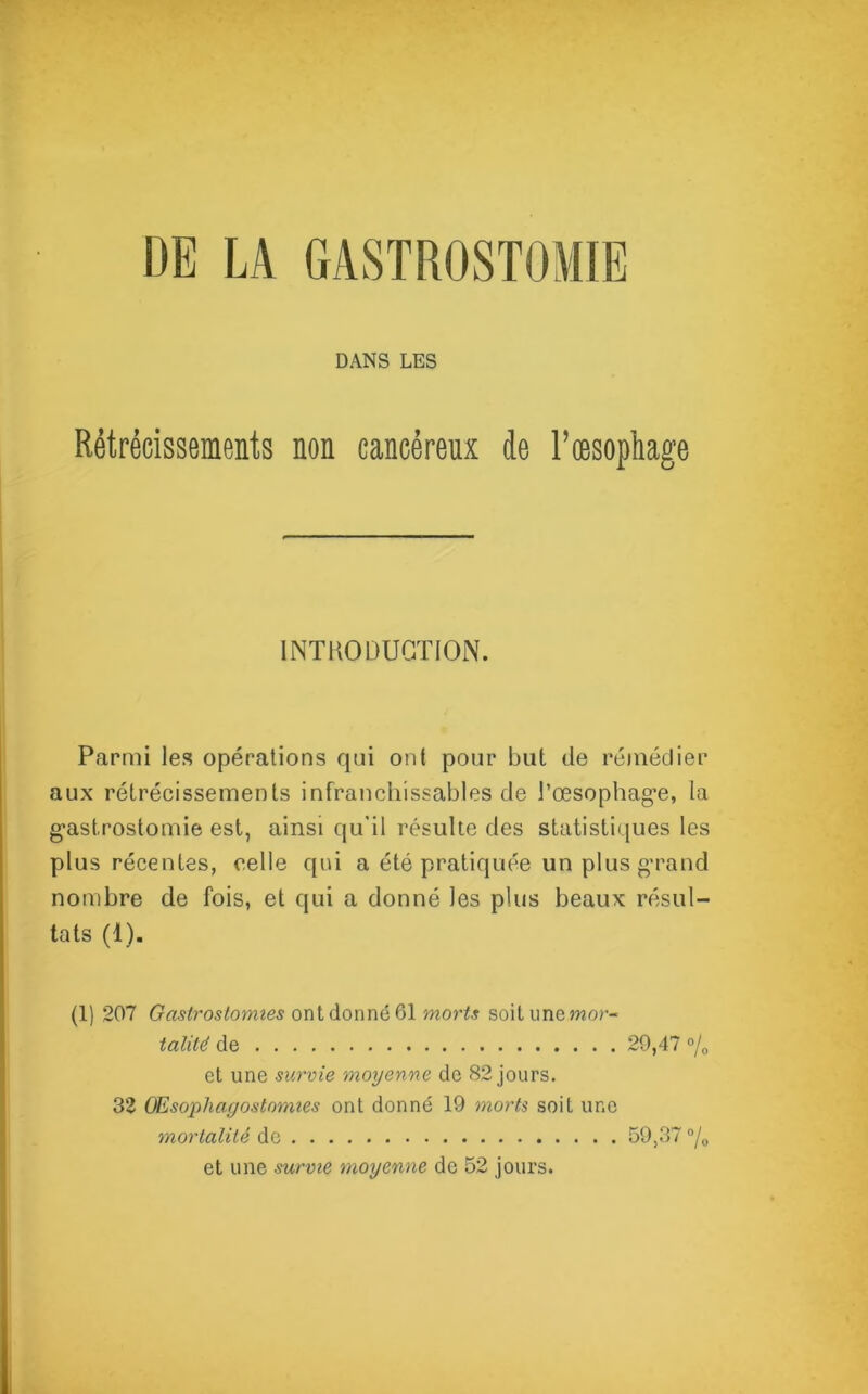 -d aq DANS LES Rétrécissements non cancéreux de l’œsophage INTRODUCTION. Parmi les opérations qui ont pour but de remédier aux rétrécissements infranchissables de l’œsophag*e, la ast.rostomie est, ainsi qu’il résulte des statistiques les lus récentes, celle qui a été pratiquée un plus grand nombre de fois, et qui a donné les plus beaux résul- tats (4). (1) 207 Gastrostomies ont donné 61 morts soitunemor- talith de 29,47 °/0 et une survie moyenne de 82 jours. 32 Œsophagostomies ont donné 19 morts soit une mortalité de 59,37 °/0 et une survie moyenne de 52 jours.