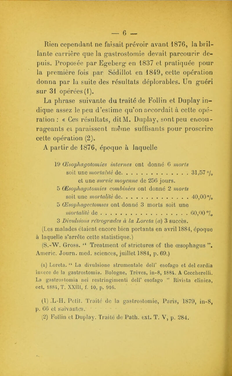 Rien cependant ne faisait prévoir avant 1876, la bril- lante carrière que la gastrostomie devait parcourir de- puis. Proposée par Egeberg en 1837 et pratiquée pour la première fois par Sédi 1 lot en 1849, cette opération donna par la suite des résultats déplorables. Un guéri sur 31 opérées (1). La phrase suivante du traité de Follin et Duplay in- dique assez le peu d’estime qu’on accordait à cette opé- ration : « Ces résultats, ditM. Duplay, sont peu encou- rageants ei paraissent même suffisants pour proscrire cette opération (2). A partir de 1876, époque à laquelle 19 Œsophagotomies internes ont donné C morts soit une mortalité de 31,57 % et une survie moyenne de 25G jours. 5 Œsophagotomies combinées ont donné 2 morts soit une mortalité de 40,00°/o 5 Œsophagectomies ont donné 3 morts soit une mortalité de GO,00 °/0 3 Divulsions rétrogrades à la Loreta [a) 3 succès. (Les malades étaient encore bien portants en avril 1884, époque à laquelle s’arrête celte statistique.) (S.-W. Gross. “ Trealment of strictures of the œsophagus Americ. Journ. med. sciences, juillet 1884, p. 69.) (a) Loreta. “ La divulsione strumentale dell’ esofago et del cardia invece de la gastrostomia. Bologne, Trêves, in-8, 1884. A Ceccherelli. La gastrostomia nei restringimenti dell’ esofago ” Rivista clin ica, oct. 1884, T. XXIII, f. 10, p. 916. (1) .Xi-II. Pelil. Traité de la gastrostomie, Paris, 1879, in-8, p. GG cl suivantes. (2) Follin et Duplay. Traité de Palh. ext. T. Y, p. 284.