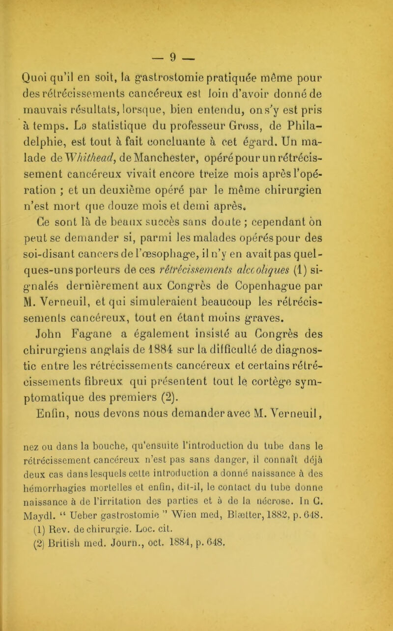 Quoi qu’il en soit, la gastrostomie pratiquée même pour des rétrécissements cancéreux est loin d’avoir donné de mauvais résultats, lorsque, bien entendu, ons’y est pris à temps. La statistique du professeur Gross, de Phila- delphie, est tout à fait concluante à cet égard. Un ma- lade de Whithead, de Manchester, opéré pour un rétrécis- sement cancéreux vivait encore treize mois après l’opé- ration ; et un deuxième opéré par le même chirurgien n’est mort que douze mois et demi après. Ce sont là de beaux succès sans doute ; cependant ôn peut se demander si, parmi les malades opérés pour des soi-disant cancers de l’œsophage, il n’y en avait pas quel- ques-uns porteurs de ces rétrécissements alcooliques (1) si- gnalés dernièrement aux Congrès de Copenhague par M. Verneuil, et qui simuleraient beaucoup les rétrécis- sements cancéreux, tout en étant moins graves. John Fagane a également insisté au Congrès des chirurgiens anglais de 1884 sur la difficulté de diagnos- tic entre les rétrécissements cancéreux et certains rétré- cissements fibreux qui présentent tout le cortèg'e sym- ptomatique des premiers (2). Enfin, nous devons nous demander avec M. Verneuil, nez ou dans la bouche, qu’ensuite l’introduction du tube dans le rétrécissement cancéreux n’est pas sans danger, il connaît déjà deux cas dans lesquels celte introduction a donné naissance à des hémorrhagies mortelles et enfin, dit-il, le contact du tube donne naissance à de l’irritation des parties et à de la nécrose. In C. Maydl. “ Ueber gastrostomie ” Wien med, Blætter, 1882, p.648. (1) Rev. de chirurgie. Loc. cit. (2) British mcd. Journ., oct. 1884, p.648.