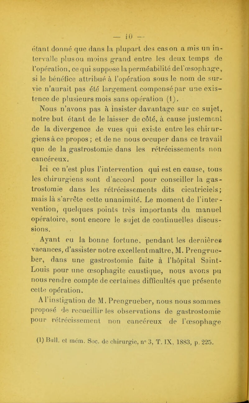 iO ôtant donné que dans la plupart des cas on a mis un in- tervalle plusou moins grand entre les deux temps de l’opération, ce qui suppose la perméabilité del'œsophage, si le bénéfice attribué à l’opération sous le nom de sur- vie n’aurait pas été largement compensé par une exis- tence de plusieurs mois sans opération (1). Nous n’avons pas à insister davantage sur ce sujet, notre but étant de le laisser de côté, à cause justement de la divergence de vues qui existe entre les chirur- giens à ce propos; et de ne nous occuper dans ce travail que de la gastrostomie dans les rétrécissements non cancéreux. Ici ce n’est plus l’intervention qui est en cause, tous les chirurgiens sont d’accord pour conseiller la gas- trostomie dans les rétrécissements dits cicatriciels; mais là s’arrête cette unanimité. Le moment de l’inter- vention, quelques points très importants du manuel opératoire, sont encore le sujet de continuelles discus- sions. Ayant eu la bonne fortune, pendant les dernières vacances, d’assister notre excellent maître, M. Prengrue- ber, dans une gastrostomie faite à l’hôpital Saint- Louis pour une œsophagite caustique, nous avons pu nous rendre compte de certaines difficultés que présente celte opération. A l’instigation de M. Prengrueber, nous nous sommes proposé de recueillir les observations de gastrostomie pour rétrécissement non cancéreux de l’œsophage