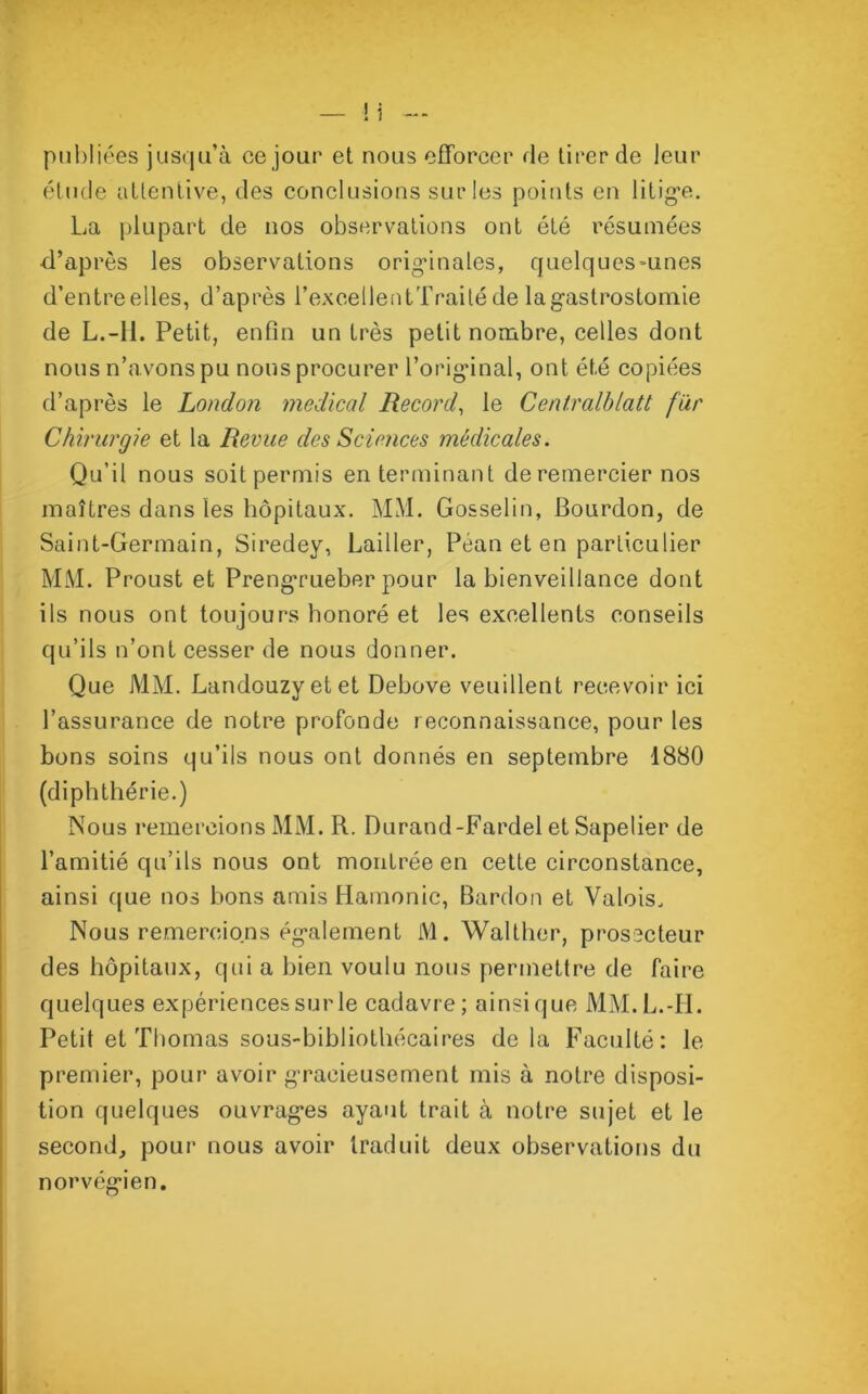 publiées jusqu’à ce jour et nous efforcer de tirer de leur étude attentive, des conclusions sur les points en litige. La plupart de nos observations ont été résumées d’après les observations originales, quelques-unes d’entreelles, d’après l’excellentTraité de la gastrostomie de L.-H. Petit, enfin un très petit nombre, celles dont nous n’avons pu nous procurer l’original, ont été copiées d’après le London medical Record, le Centralblatt far Chirurgie et la Revue des Sciences médicales. Qu’il nous soit permis en terminant de remercier nos maîtres dans les hôpitaux. MM. Gosselin, Bourdon, de Saint-Germain, Siredey, Laitier, Péan et en particulier MM. Proust et Prengrueber pour la bienveillance dont ils nous ont toujours honoré et les excellents conseils qu’ils n’ont cesser de nous donner. Que MM. Landouzyetet Debove veuillent recevoir ici l’assurance de notre profonde reconnaissance, pour les bons soins qu’ils nous ont donnés en septembre 1880 (diphthérie.) Nous remercions MM. R. Durand-Fardel et Sapelier de l’amitié qu’ils nous ont montrée en cette circonstance, ainsi que nos bons amis Hamonic, Bardou et Valois. Nous remercions également M. Walther, prosecteur des hôpitaux, qui a bien voulu nous permettre de faire quelques expériences sur le cadavre; ainsique MM. L.-H. Petit et Thomas sous-bibliothécaires delà Faculté: le premier, pour avoir gracieusement mis à notre disposi- tion quelques ouvrages ayant trait à notre sujet et le second, pour nous avoir traduit deux observations du norvégien.